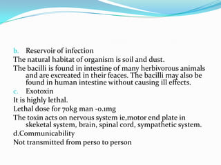 Reservoir of infectionThe natural habitat of organism is soil and dust.The bacilli is found in intestine of many herbivorous animals and are excreated in their feaces. The bacilli may also be found in human intestine without causing ill effects.ExotoxinIt is highly lethal.Lethal dose for 70kg man -0.1mgThe toxin acts on nervous system ie,motor end plate in skeketal system, brain, spinal cord, sympathetic system.d.CommunicabilityNot transmitted from perso to person  