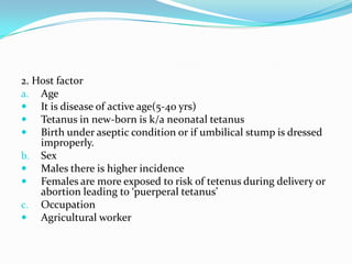 2. Host factor AgeIt is disease of active age(5-40 yrs)Tetanus in new-born is k/a neonatal tetanusBirth under aseptic condition or if umbilical stump is dressed improperly.SexMales there is higher incidenceFemales are more exposed to risk of tetenus during delivery or abortion leading to ‘puerperal tetanus’OccupationAgricultural worker 