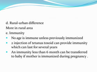 d. Rural-urban differenceMore in rural areae. ImmunityNo age is immune unless previously immunized2 injection of tetanus toxoid can provide immunity which can last for several yearsAn immunity less than 6 month can be transferred to baby if mother is immunized during pregnancy . 
