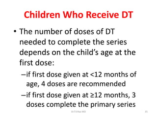 Children Who Receive DT
• The number of doses of DT
needed to complete the series
depends on the child’s age at the
first dose:
–if first dose given at <12 months of
age, 4 doses are recommended
–if first dose given at ≥12 months, 3
doses complete the primary series
Dr.T.V.Rao MD

35

 