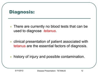 Diagnosis:


   There are currently no blood tests that can be
    used to diagnose tetanus.

   clinical presentation of patient associated with
    tetanus are the essential factors of diagnosis.

   history of injury and possible contamination.


    5/11/2012      Disease Presentation- TETANUS   12
 
