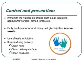 Control and prevention:
   immunize the vulnerable groups such as all industrial,
    agricultural workers, armed forces etc.

   Early treatment of wound/ injury and give injection tetanus
    toxoid.

   Use of early antibiotics.
   3 clean during delivery;
     Clean hand
     Clean delivery surface
     Clean cord care.
        5/11/2012        Disease Presentation- TETANUS       17
 