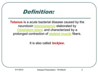 Definition:
Tetanus is a acute bacterial disease caused by the
     neurotoxin tetanospasmin elaborated by
     Clostridium tetani. and characterized by a
  prolonged contraction of skeletal muscle fibers.

               It is also called lockjaw.




   5/11/2012        Disease Presentation- TETANUS   2
 