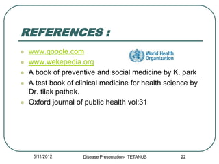 REFERENCES :
   www.google.com
   www.wekepedia.org
   A book of preventive and social medicine by K. park
   A test book of clinical medicine for health science by
    Dr. tilak pathak.
   Oxford journal of public health vol:31




     5/11/2012       Disease Presentation- TETANUS   22
 