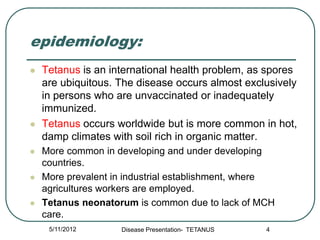 epidemiology:
   Tetanus is an international health problem, as spores
    are ubiquitous. The disease occurs almost exclusively
    in persons who are unvaccinated or inadequately
    immunized.
   Tetanus occurs worldwide but is more common in hot,
    damp climates with soil rich in organic matter.
   More common in developing and under developing
    countries.
   More prevalent in industrial establishment, where
    agricultures workers are employed.
   Tetanus neonatorum is common due to lack of MCH
    care.
     5/11/2012      Disease Presentation- TETANUS   4
 