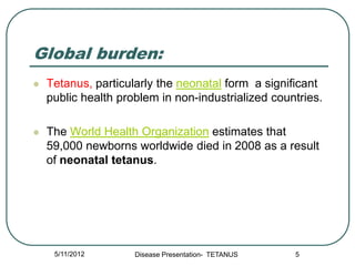 Global burden:
   Tetanus, particularly the neonatal form a significant
    public health problem in non-industrialized countries.

   The World Health Organization estimates that
    59,000 newborns worldwide died in 2008 as a result
    of neonatal tetanus.




     5/11/2012       Disease Presentation- TETANUS   5
 