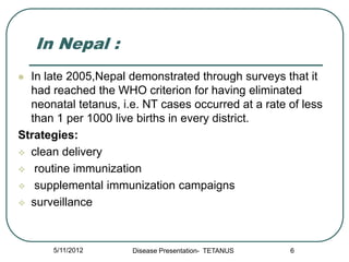 In Nepal :
 In late 2005,Nepal demonstrated through surveys that it
  had reached the WHO criterion for having eliminated
  neonatal tetanus, i.e. NT cases occurred at a rate of less
  than 1 per 1000 live births in every district.
Strategies:
 clean delivery

 routine immunization

 supplemental immunization campaigns

 surveillance




      5/11/2012       Disease Presentation- TETANUS   6
 