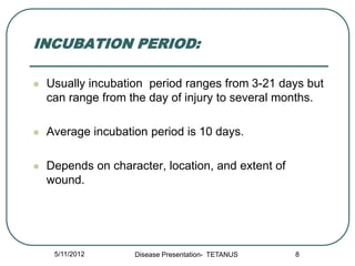INCUBATION PERIOD:

   Usually incubation period ranges from 3-21 days but
    can range from the day of injury to several months.

   Average incubation period is 10 days.

   Depends on character, location, and extent of
    wound.




     5/11/2012      Disease Presentation- TETANUS   8
 