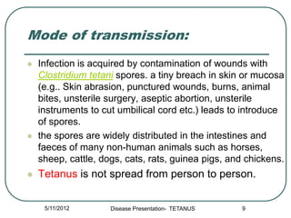 Mode of transmission:
   Infection is acquired by contamination of wounds with
    Clostridium tetani spores. a tiny breach in skin or mucosa
    (e.g.. Skin abrasion, punctured wounds, burns, animal
    bites, unsterile surgery, aseptic abortion, unsterile
    instruments to cut umbilical cord etc.) leads to introduce
    of spores.
   the spores are widely distributed in the intestines and
    faeces of many non-human animals such as horses,
    sheep, cattle, dogs, cats, rats, guinea pigs, and chickens.
   Tetanus is not spread from person to person.


     5/11/2012       Disease Presentation- TETANUS   9
 