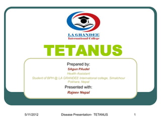 TETANUS
                          Prepared by:
                          SAgun PAudel
                          Health Assistant
    Student of BPH @ LA GRANDEE International college, Simalchour
                          Pokhara, Nepal
                         Presented with:
                           Rajeev Nepal




5/11/2012              Disease Presentation- TETANUS                1
 
