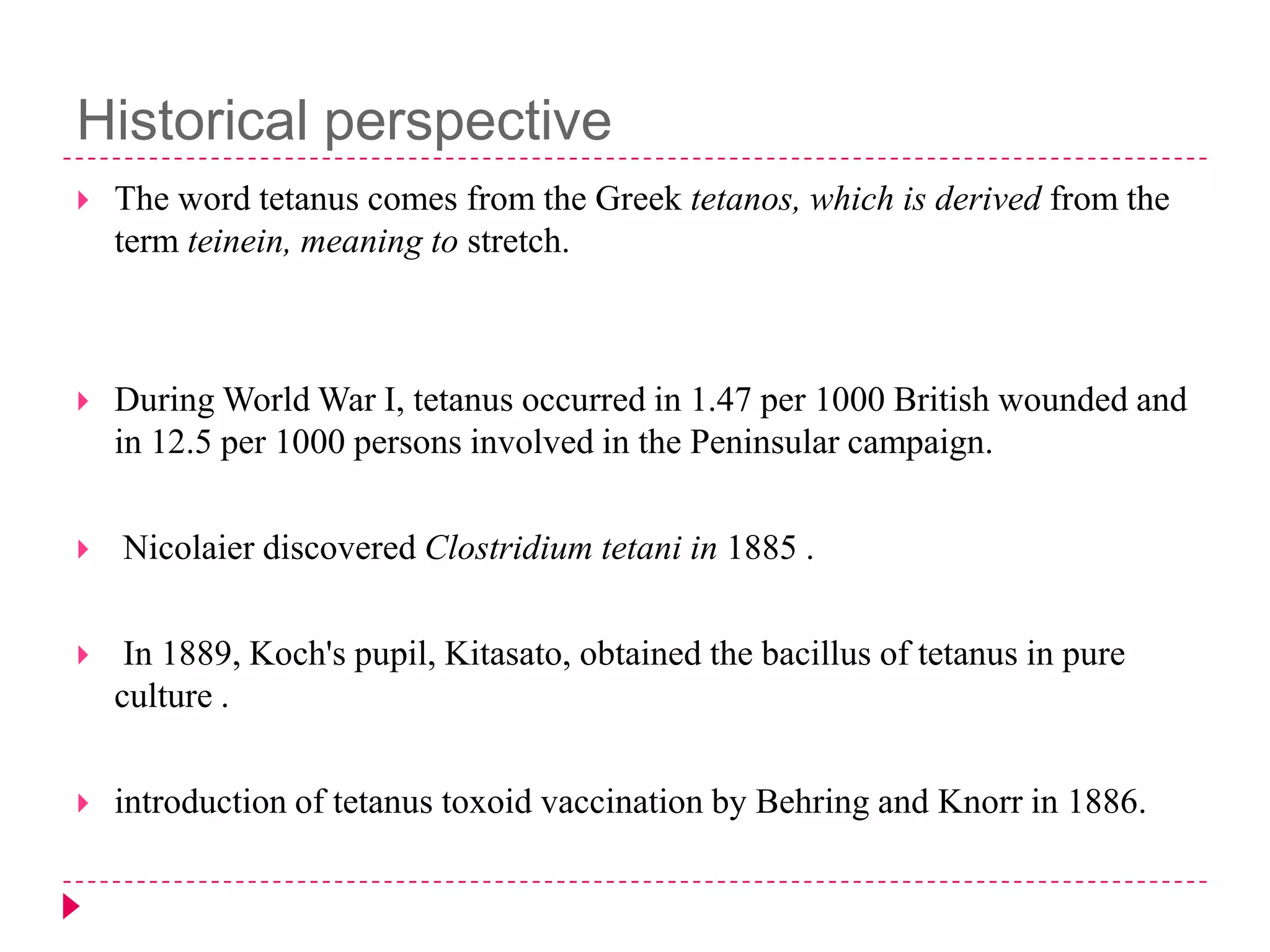 Historical perspective


The word tetanus comes from the Greek tetanos, which is derived from the
term teinein, meaning to stretch.



During World War I, tetanus occurred in 1.47 per 1000 British wounded and
in 12.5 per 1000 persons involved in the Peninsular campaign.



Nicolaier discovered Clostridium tetani in 1885 .



In 1889, Koch's pupil, Kitasato, obtained the bacillus of tetanus in pure
culture .



introduction of tetanus toxoid vaccination by Behring and Knorr in 1886.

 