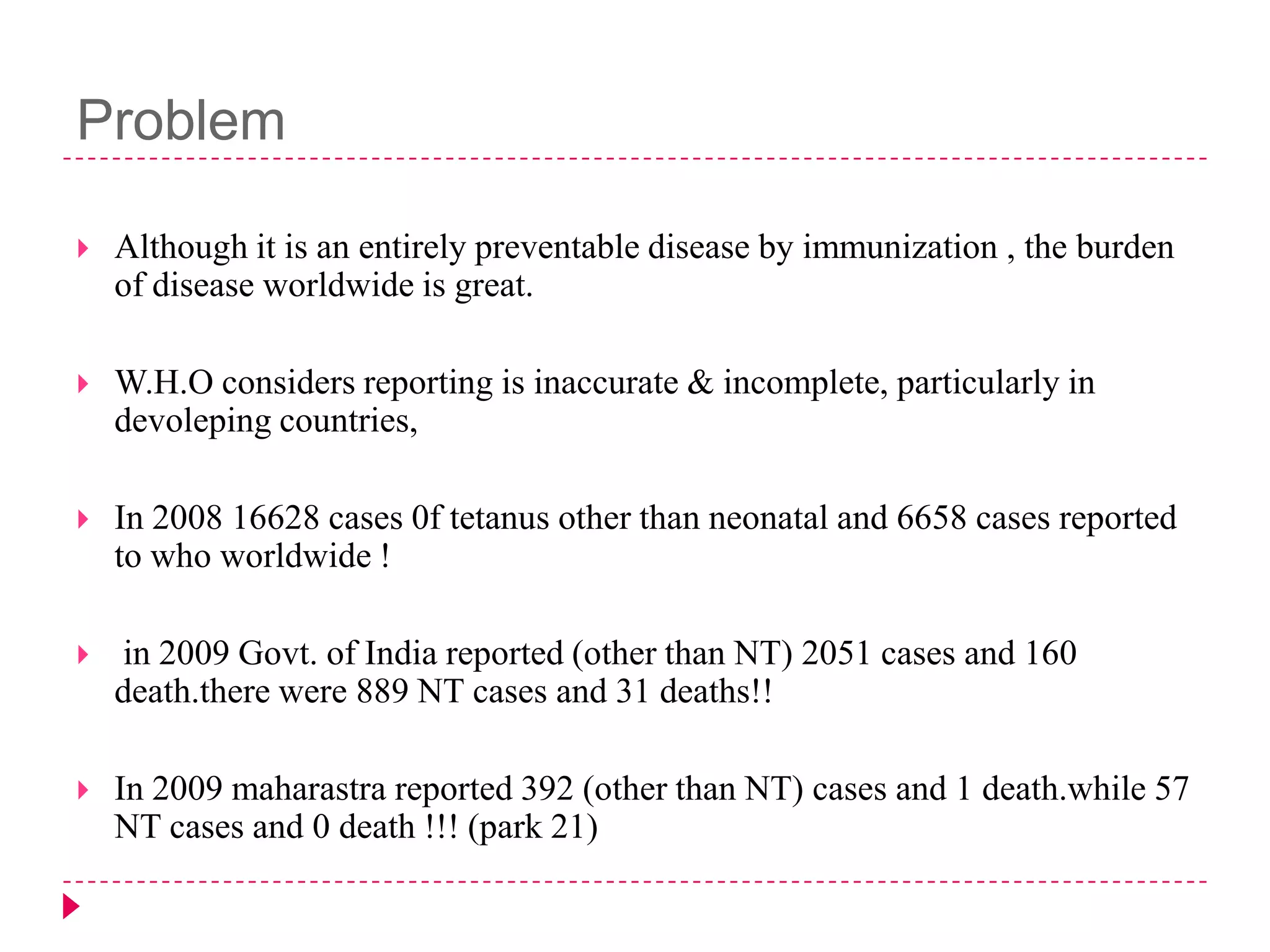 Problem


Although it is an entirely preventable disease by immunization , the burden
of disease worldwide is great.



W.H.O considers reporting is inaccurate & incomplete, particularly in
devoleping countries,



In 2008 16628 cases 0f tetanus other than neonatal and 6658 cases reported
to who worldwide !



in 2009 Govt. of India reported (other than NT) 2051 cases and 160
death.there were 889 NT cases and 31 deaths!!



In 2009 maharastra reported 392 (other than NT) cases and 1 death.while 57
NT cases and 0 death !!! (park 21)

 