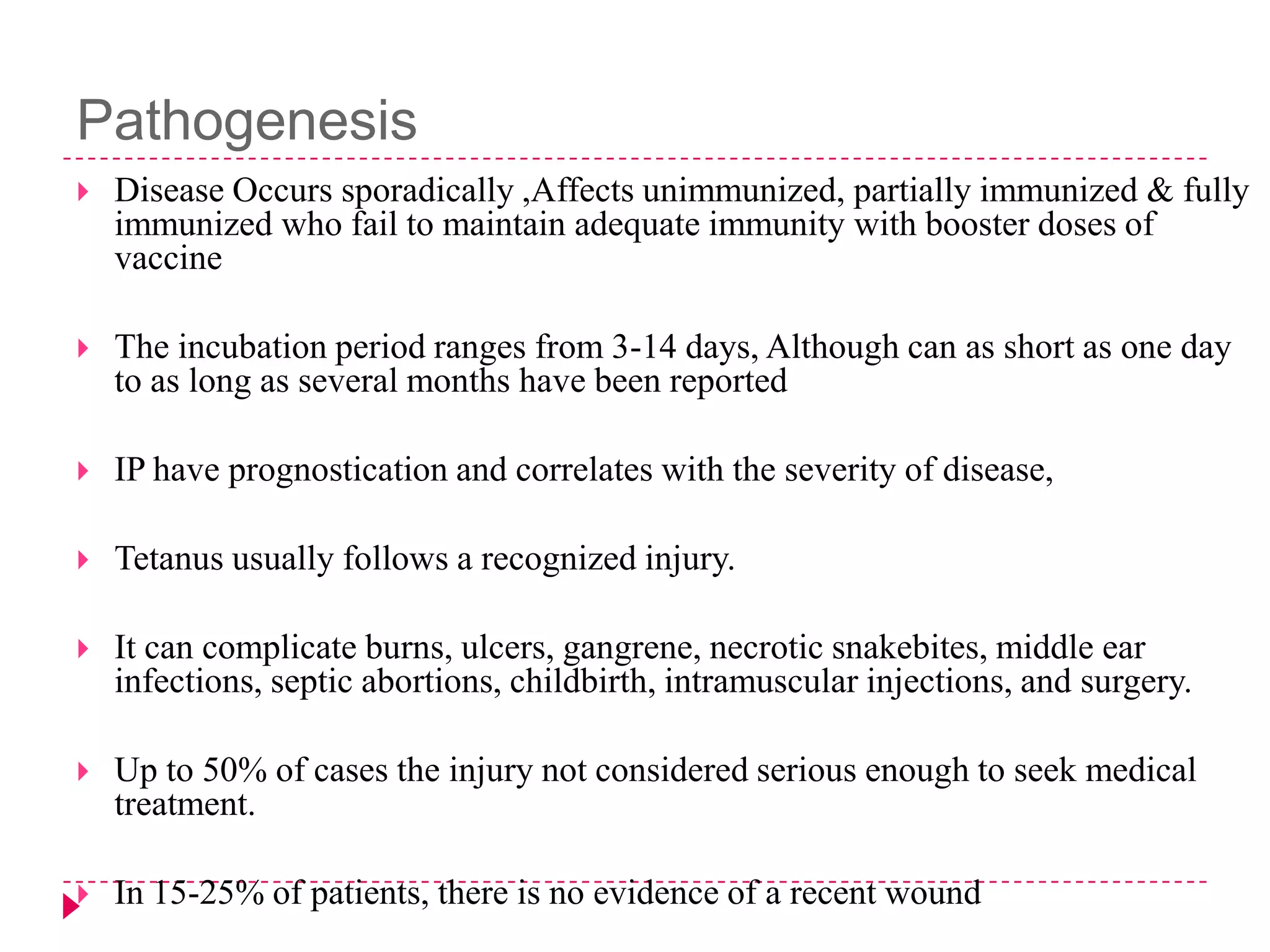 Pathogenesis


Disease Occurs sporadically ,Affects unimmunized, partially immunized & fully
immunized who fail to maintain adequate immunity with booster doses of
vaccine



The incubation period ranges from 3-14 days, Although can as short as one day
to as long as several months have been reported



IP have prognostication and correlates with the severity of disease,



Tetanus usually follows a recognized injury.



It can complicate burns, ulcers, gangrene, necrotic snakebites, middle ear
infections, septic abortions, childbirth, intramuscular injections, and surgery.



Up to 50% of cases the injury not considered serious enough to seek medical
treatment.



In 15-25% of patients, there is no evidence of a recent wound

 