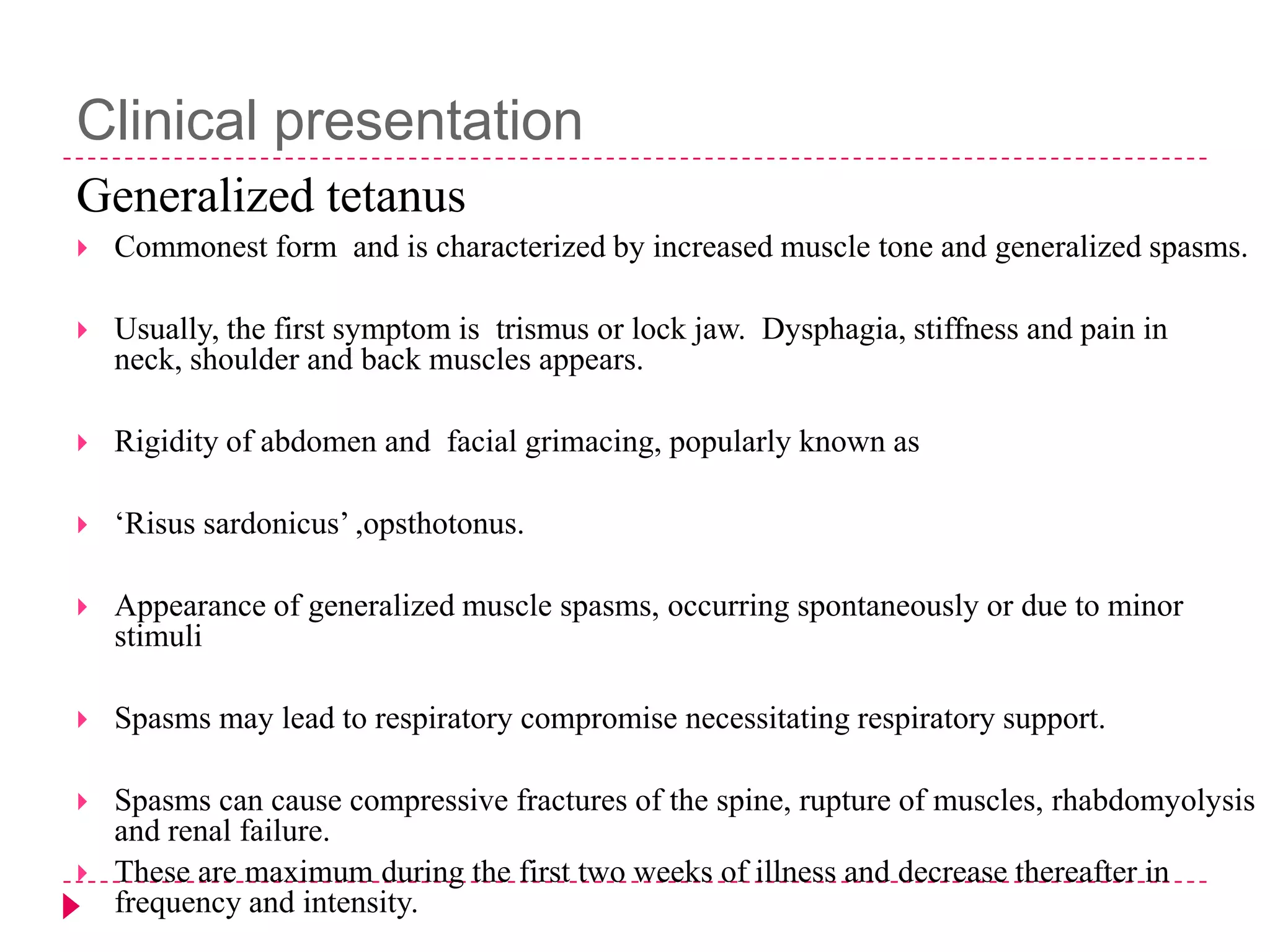 Clinical presentation
Generalized tetanus


Commonest form and is characterized by increased muscle tone and generalized spasms.



Usually, the first symptom is trismus or lock jaw. Dysphagia, stiffness and pain in
neck, shoulder and back muscles appears.



Rigidity of abdomen and facial grimacing, popularly known as



„Risus sardonicus‟ ,opsthotonus.



Appearance of generalized muscle spasms, occurring spontaneously or due to minor
stimuli



Spasms may lead to respiratory compromise necessitating respiratory support.



Spasms can cause compressive fractures of the spine, rupture of muscles, rhabdomyolysis
and renal failure.
These are maximum during the first two weeks of illness and decrease thereafter in
frequency and intensity.



 