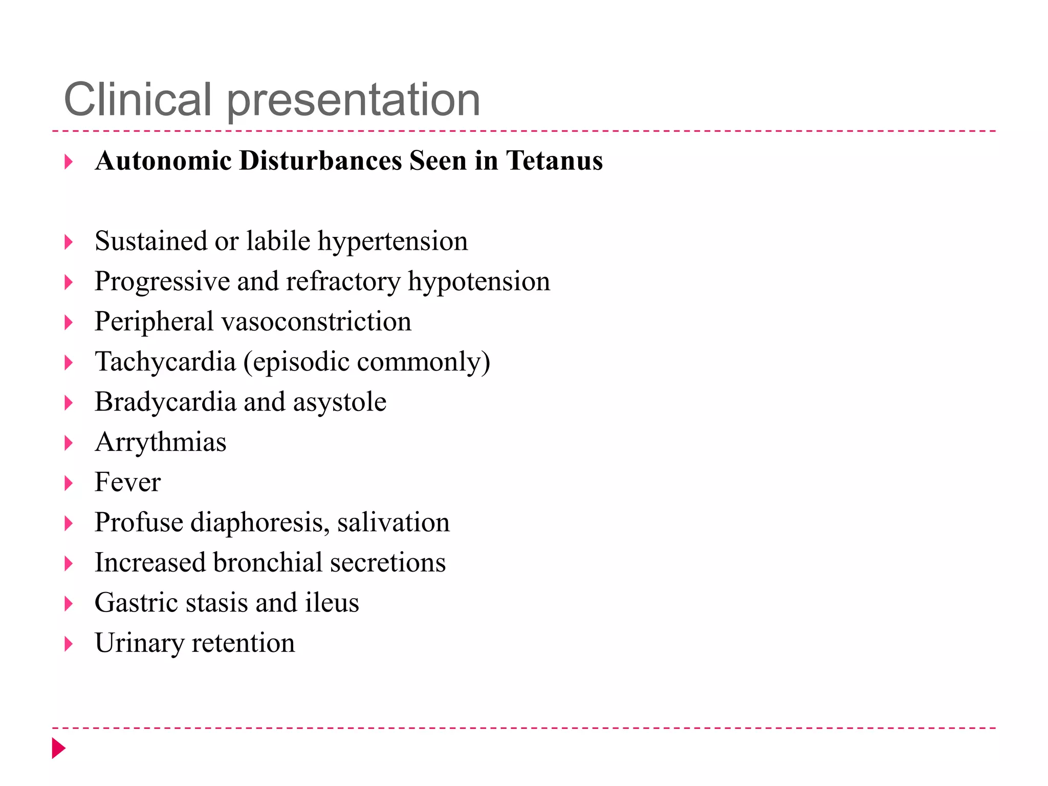 Clinical presentation


Autonomic Disturbances Seen in Tetanus



Sustained or labile hypertension
Progressive and refractory hypotension
Peripheral vasoconstriction
Tachycardia (episodic commonly)
Bradycardia and asystole
Arrythmias
Fever
Profuse diaphoresis, salivation
Increased bronchial secretions
Gastric stasis and ileus
Urinary retention












 