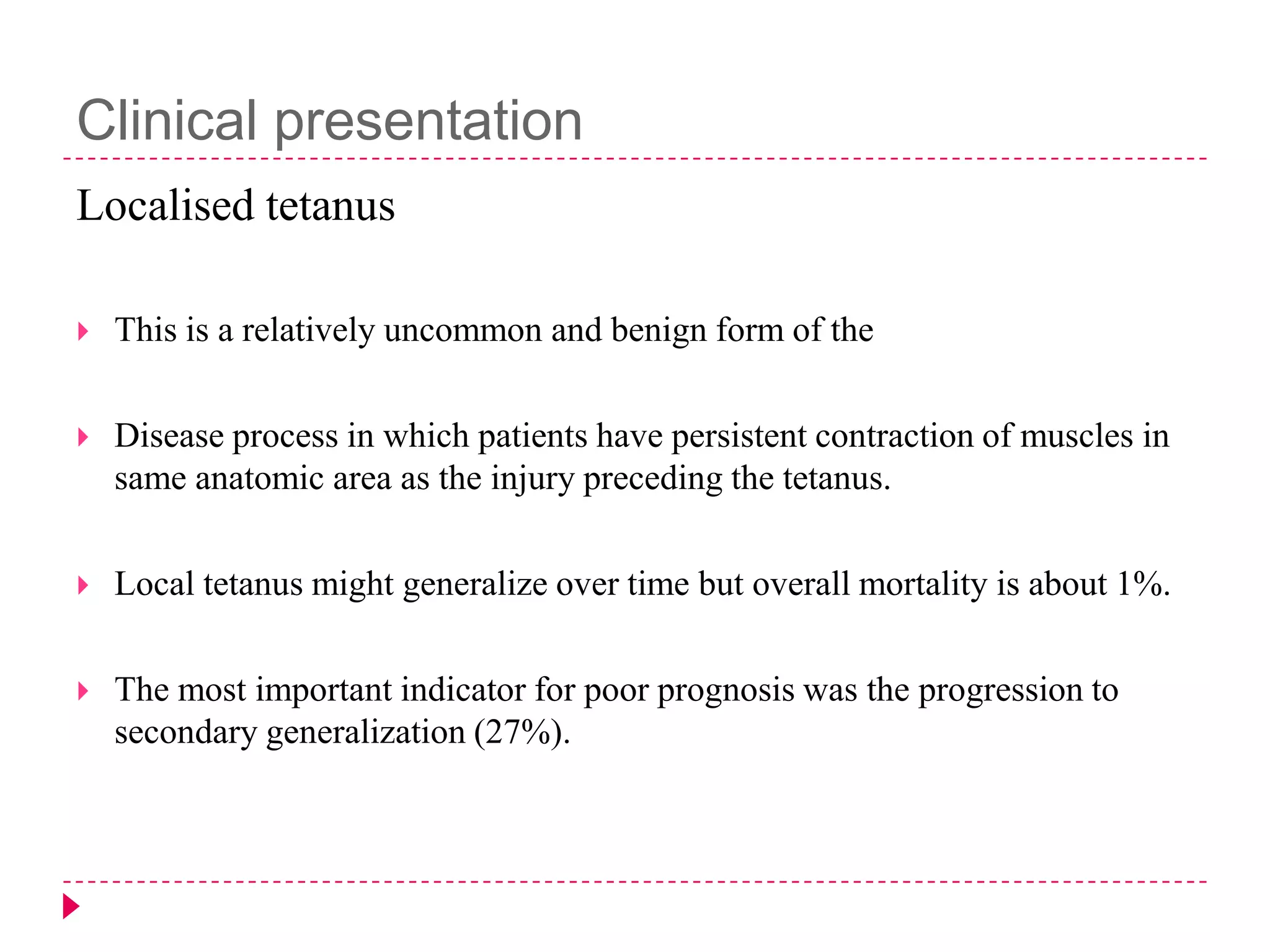 Clinical presentation
Localised tetanus


This is a relatively uncommon and benign form of the



Disease process in which patients have persistent contraction of muscles in
same anatomic area as the injury preceding the tetanus.



Local tetanus might generalize over time but overall mortality is about 1%.



The most important indicator for poor prognosis was the progression to
secondary generalization (27%).

 