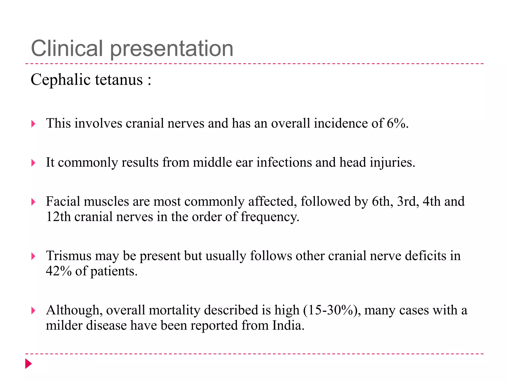 Clinical presentation
Cephalic tetanus :


This involves cranial nerves and has an overall incidence of 6%.



It commonly results from middle ear infections and head injuries.



Facial muscles are most commonly affected, followed by 6th, 3rd, 4th and
12th cranial nerves in the order of frequency.



Trismus may be present but usually follows other cranial nerve deficits in
42% of patients.



Although, overall mortality described is high (15-30%), many cases with a
milder disease have been reported from India.

 