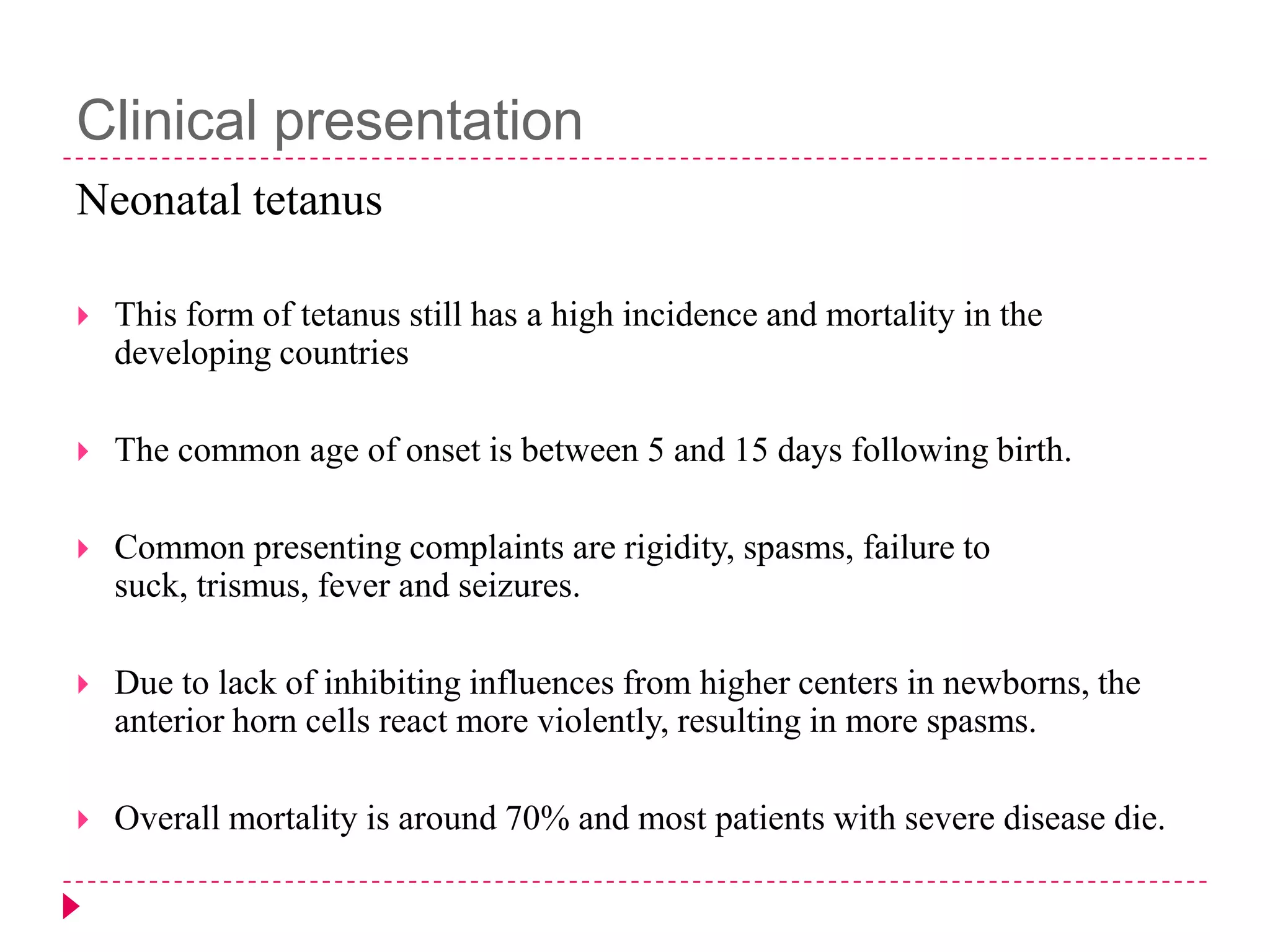 Clinical presentation
Neonatal tetanus


This form of tetanus still has a high incidence and mortality in the
developing countries



The common age of onset is between 5 and 15 days following birth.



Common presenting complaints are rigidity, spasms, failure to
suck, trismus, fever and seizures.



Due to lack of inhibiting influences from higher centers in newborns, the
anterior horn cells react more violently, resulting in more spasms.



Overall mortality is around 70% and most patients with severe disease die.

 