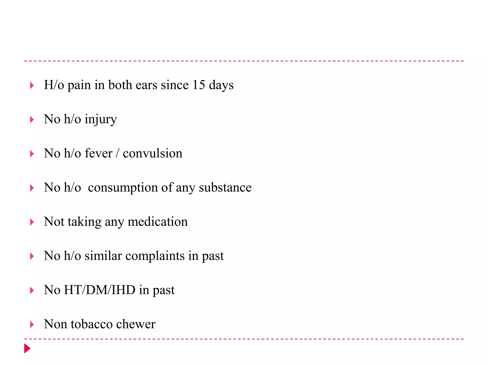 

H/o pain in both ears since 15 days



No h/o injury



No h/o fever / convulsion



No h/o consumption of any substance



Not taking any medication



No h/o similar complaints in past



No HT/DM/IHD in past



Non tobacco chewer

 