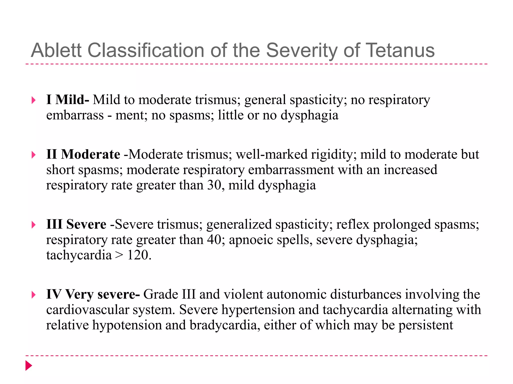 Ablett Classification of the Severity of Tetanus


I Mild- Mild to moderate trismus; general spasticity; no respiratory
embarrass - ment; no spasms; little or no dysphagia



II Moderate -Moderate trismus; well-marked rigidity; mild to moderate but
short spasms; moderate respiratory embarrassment with an increased
respiratory rate greater than 30, mild dysphagia



III Severe -Severe trismus; generalized spasticity; reflex prolonged spasms;
respiratory rate greater than 40; apnoeic spells, severe dysphagia;
tachycardia > 120.



IV Very severe- Grade III and violent autonomic disturbances involving the
cardiovascular system. Severe hypertension and tachycardia alternating with
relative hypotension and bradycardia, either of which may be persistent

 