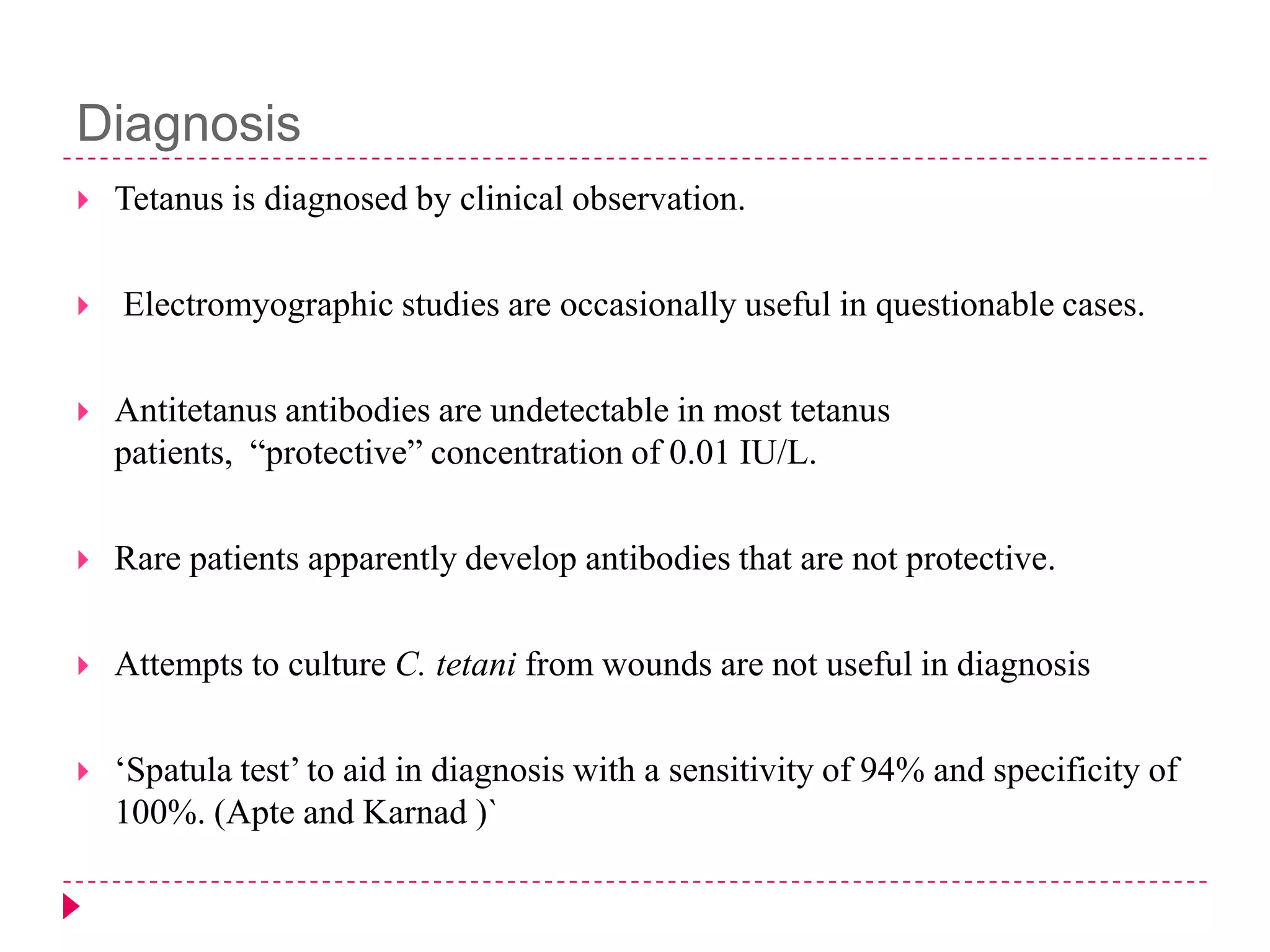 Diagnosis




Tetanus is diagnosed by clinical observation.
Electromyographic studies are occasionally useful in questionable cases.



Antitetanus antibodies are undetectable in most tetanus
patients, “protective” concentration of 0.01 IU/L.



Rare patients apparently develop antibodies that are not protective.



Attempts to culture C. tetani from wounds are not useful in diagnosis



„Spatula test‟ to aid in diagnosis with a sensitivity of 94% and specificity of
100%. (Apte and Karnad )`

 
