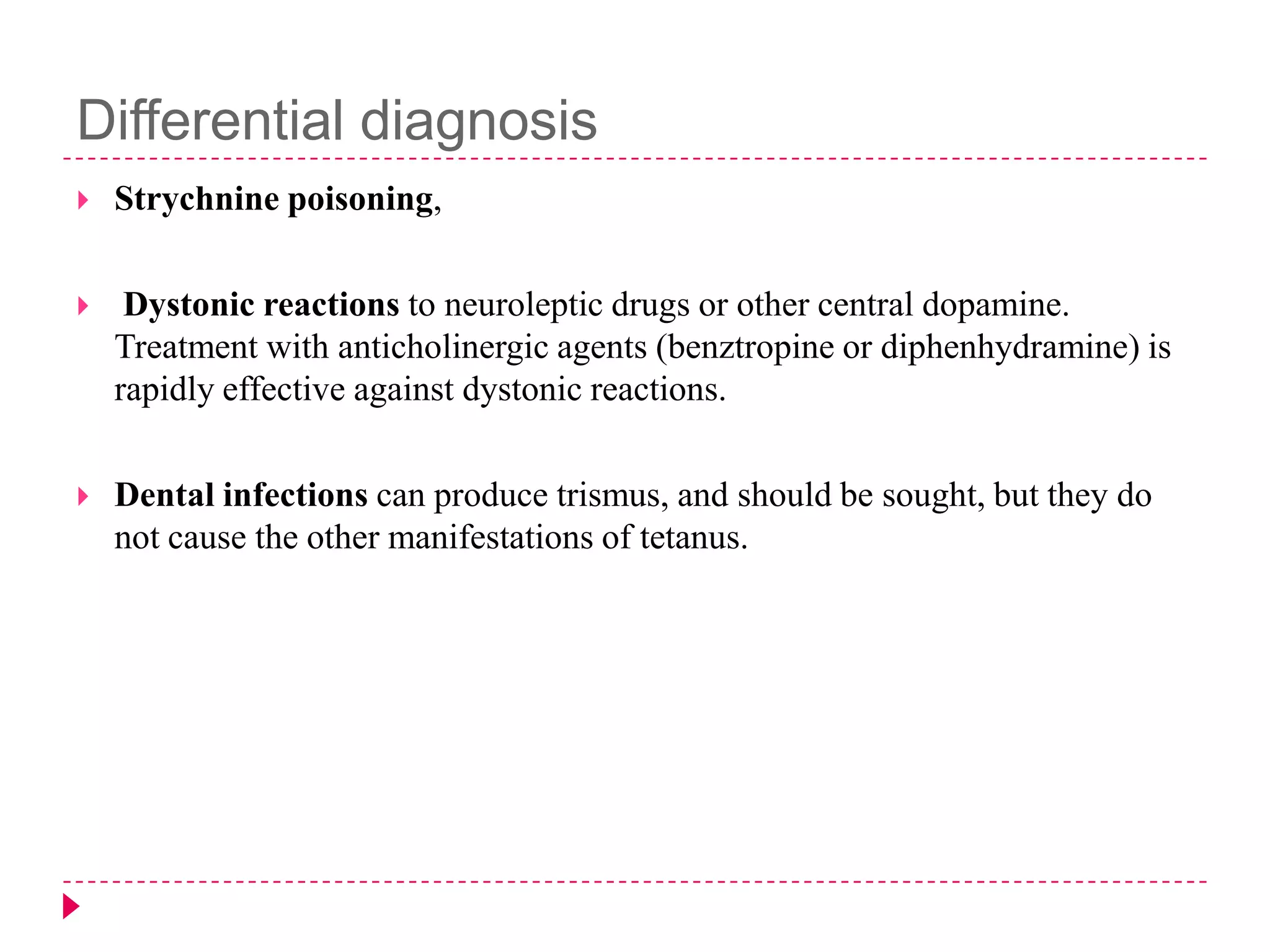 Differential diagnosis


Strychnine poisoning,



Dystonic reactions to neuroleptic drugs or other central dopamine.
Treatment with anticholinergic agents (benztropine or diphenhydramine) is
rapidly effective against dystonic reactions.



Dental infections can produce trismus, and should be sought, but they do
not cause the other manifestations of tetanus.

 