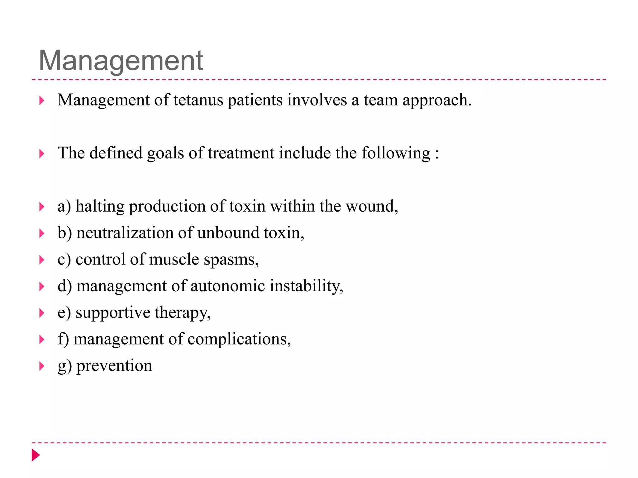 Management


Management of tetanus patients involves a team approach.



The defined goals of treatment include the following :



a) halting production of toxin within the wound,
b) neutralization of unbound toxin,
c) control of muscle spasms,
d) management of autonomic instability,
e) supportive therapy,
f) management of complications,
g) prevention








 