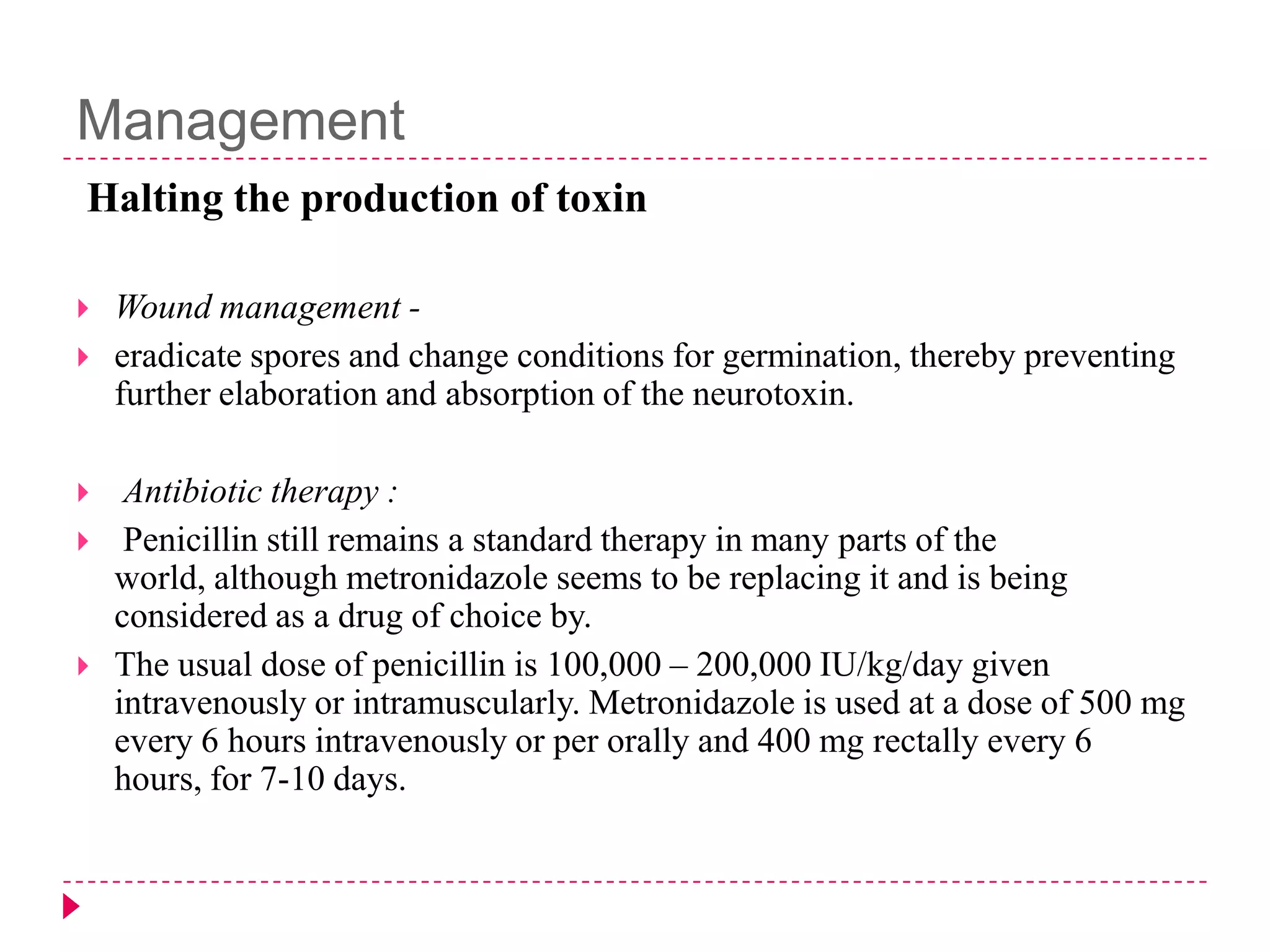 Management
Halting the production of toxin








Wound management eradicate spores and change conditions for germination, thereby preventing
further elaboration and absorption of the neurotoxin.
Antibiotic therapy :
Penicillin still remains a standard therapy in many parts of the
world, although metronidazole seems to be replacing it and is being
considered as a drug of choice by.
The usual dose of penicillin is 100,000 – 200,000 IU/kg/day given
intravenously or intramuscularly. Metronidazole is used at a dose of 500 mg
every 6 hours intravenously or per orally and 400 mg rectally every 6
hours, for 7-10 days.

 