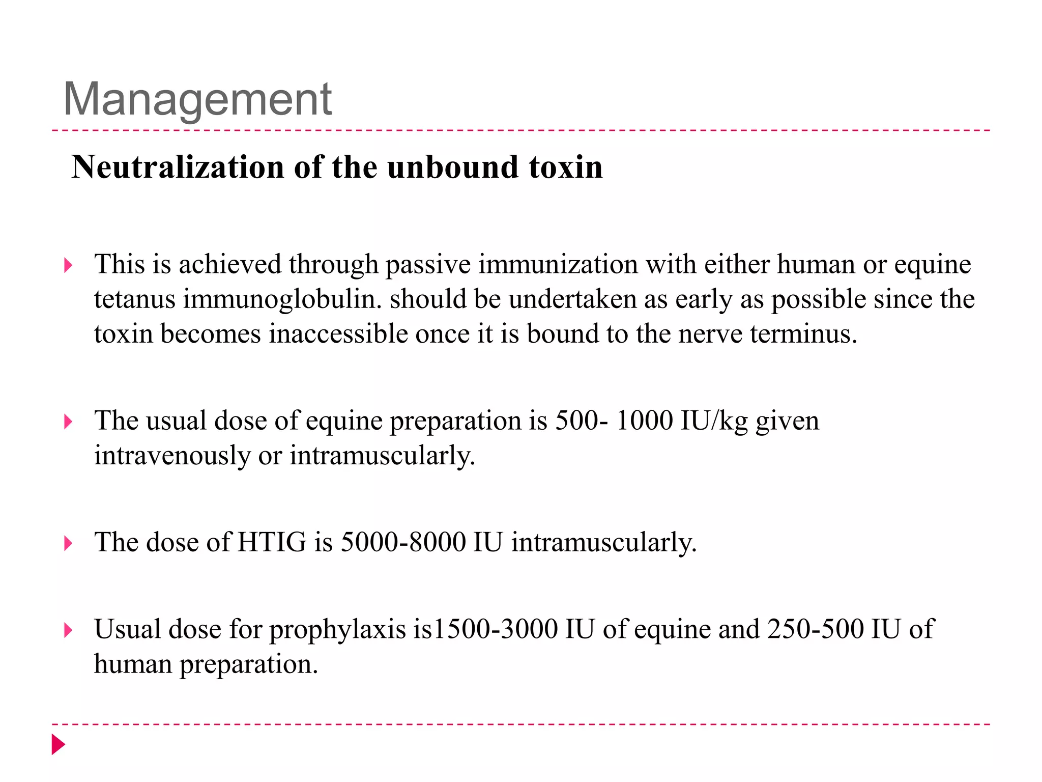 Management
Neutralization of the unbound toxin


This is achieved through passive immunization with either human or equine
tetanus immunoglobulin. should be undertaken as early as possible since the
toxin becomes inaccessible once it is bound to the nerve terminus.



The usual dose of equine preparation is 500- 1000 IU/kg given
intravenously or intramuscularly.



The dose of HTIG is 5000-8000 IU intramuscularly.



Usual dose for prophylaxis is1500-3000 IU of equine and 250-500 IU of
human preparation.

 