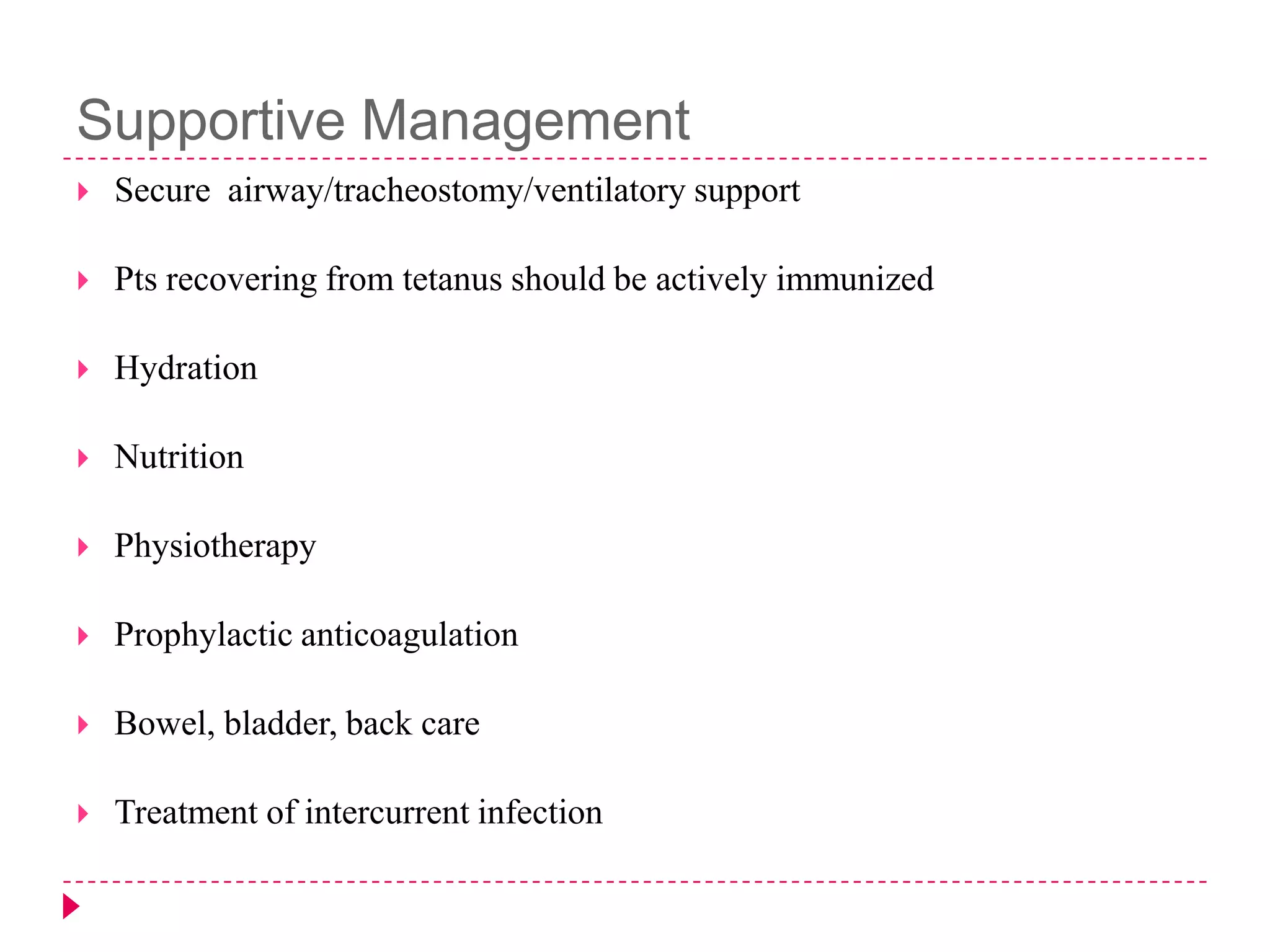 Supportive Management


Secure airway/tracheostomy/ventilatory support



Pts recovering from tetanus should be actively immunized



Hydration



Nutrition



Physiotherapy



Prophylactic anticoagulation



Bowel, bladder, back care



Treatment of intercurrent infection

 