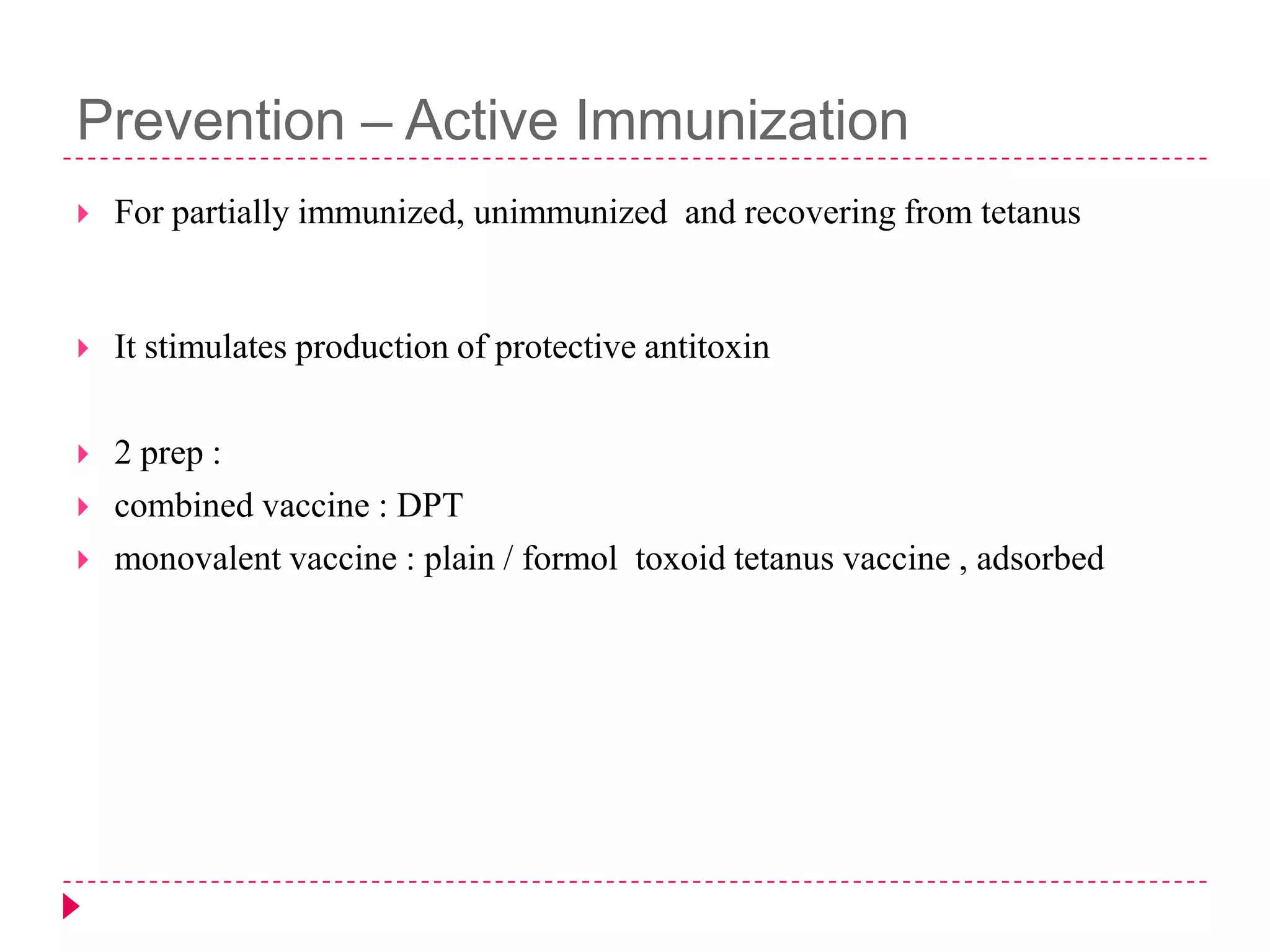 Prevention – Active Immunization


For partially immunized, unimmunized and recovering from tetanus



It stimulates production of protective antitoxin



2 prep :
combined vaccine : DPT
monovalent vaccine : plain / formol toxoid tetanus vaccine , adsorbed





 