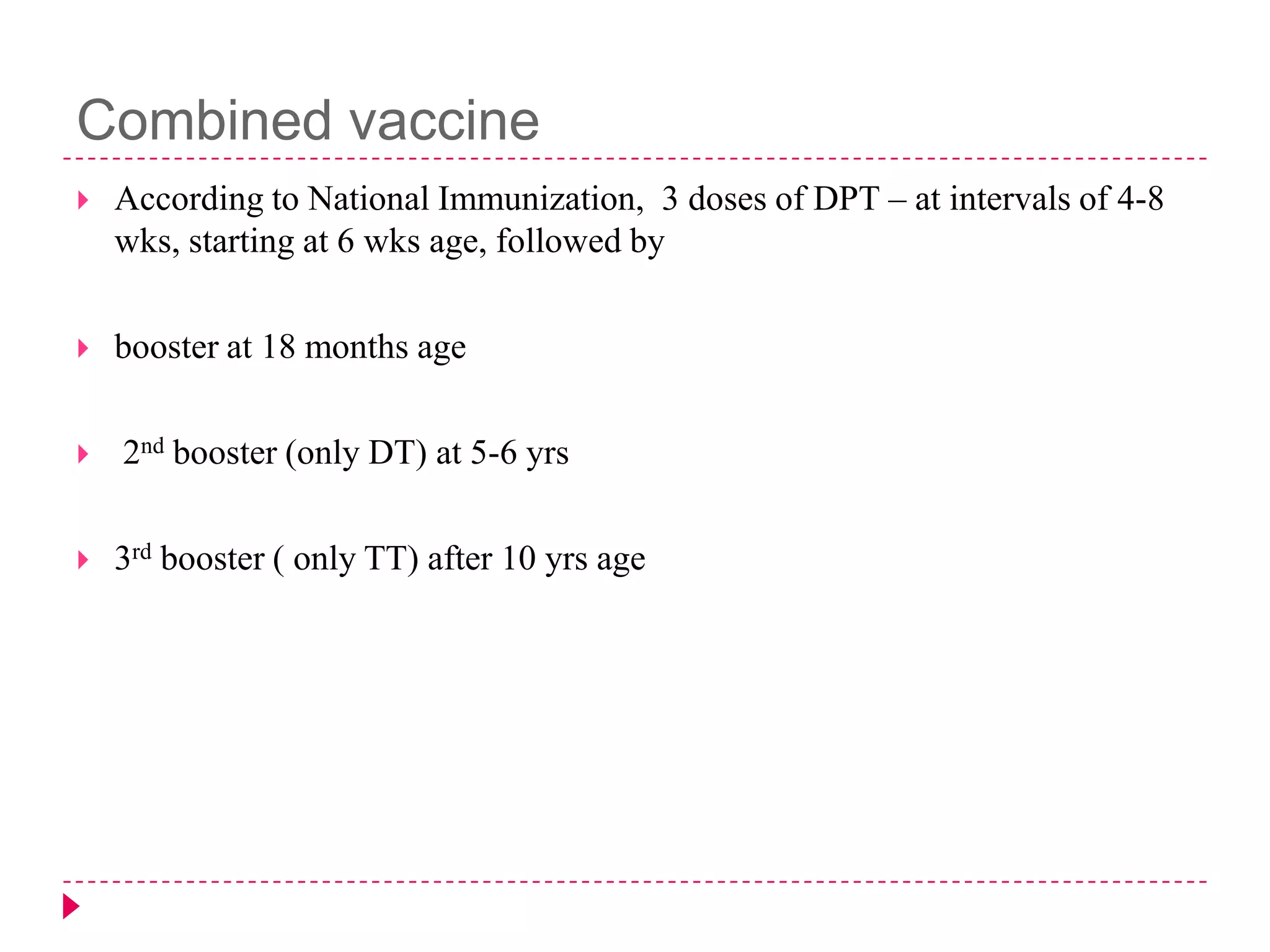 Combined vaccine


According to National Immunization, 3 doses of DPT – at intervals of 4-8
wks, starting at 6 wks age, followed by



booster at 18 months age





2nd booster (only DT) at 5-6 yrs

3rd booster ( only TT) after 10 yrs age

 