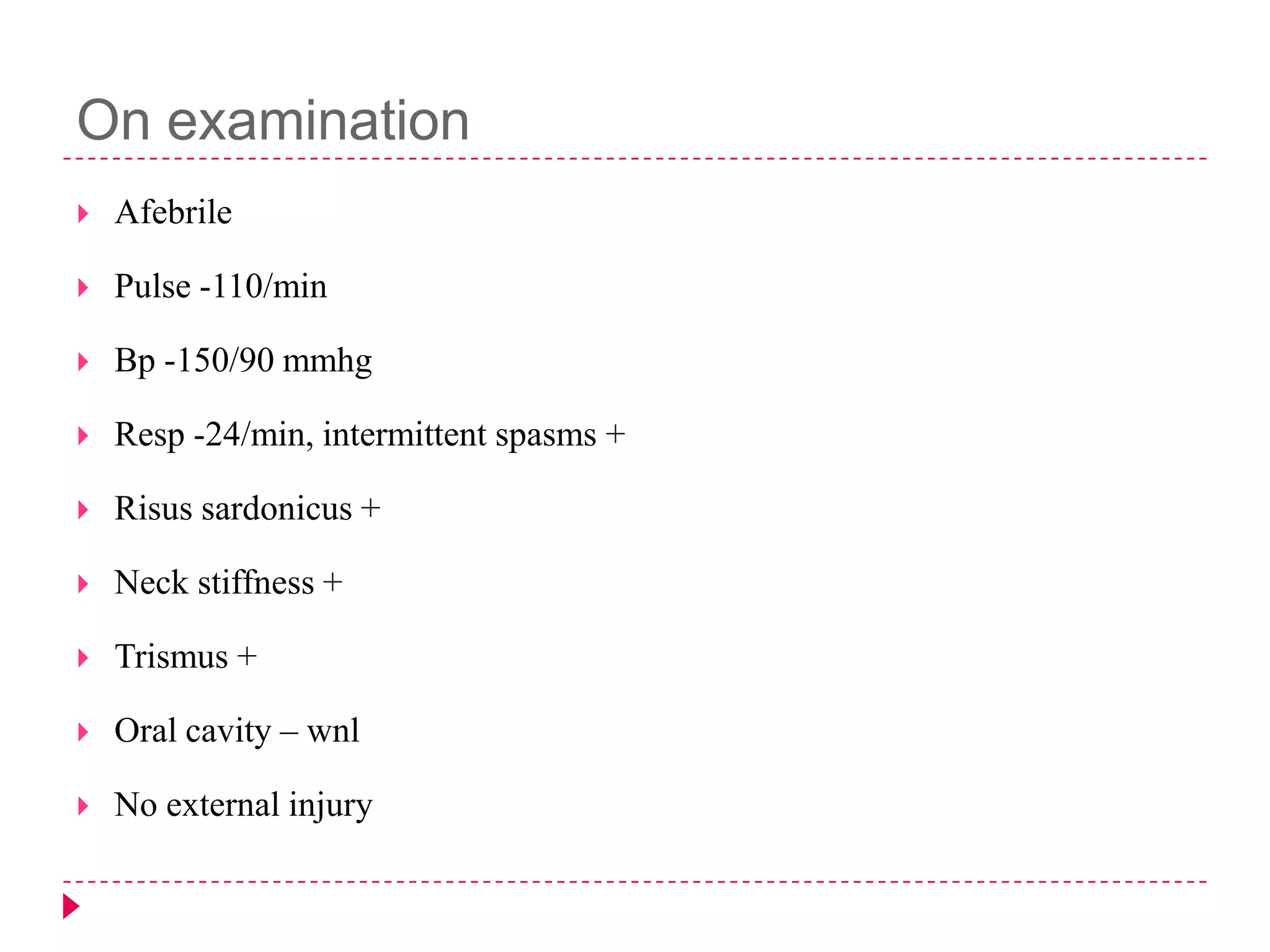 On examination


Afebrile



Pulse -110/min



Bp -150/90 mmhg



Resp -24/min, intermittent spasms +



Risus sardonicus +



Neck stiffness +



Trismus +



Oral cavity – wnl



No external injury

 