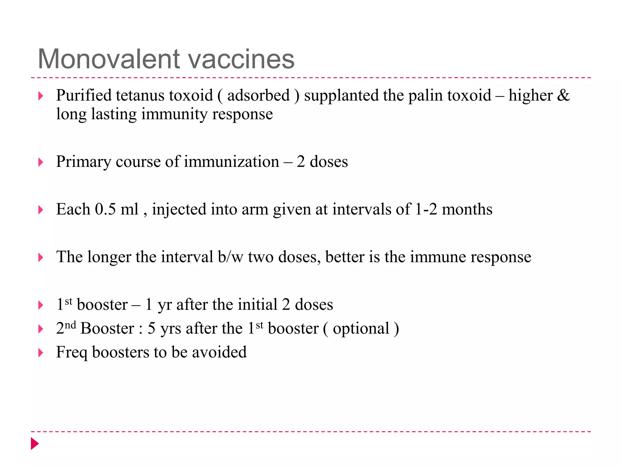 Monovalent vaccines


Purified tetanus toxoid ( adsorbed ) supplanted the palin toxoid – higher &
long lasting immunity response



Primary course of immunization – 2 doses



Each 0.5 ml , injected into arm given at intervals of 1-2 months



The longer the interval b/w two doses, better is the immune response



1st booster – 1 yr after the initial 2 doses
2nd Booster : 5 yrs after the 1st booster ( optional )
Freq boosters to be avoided




 