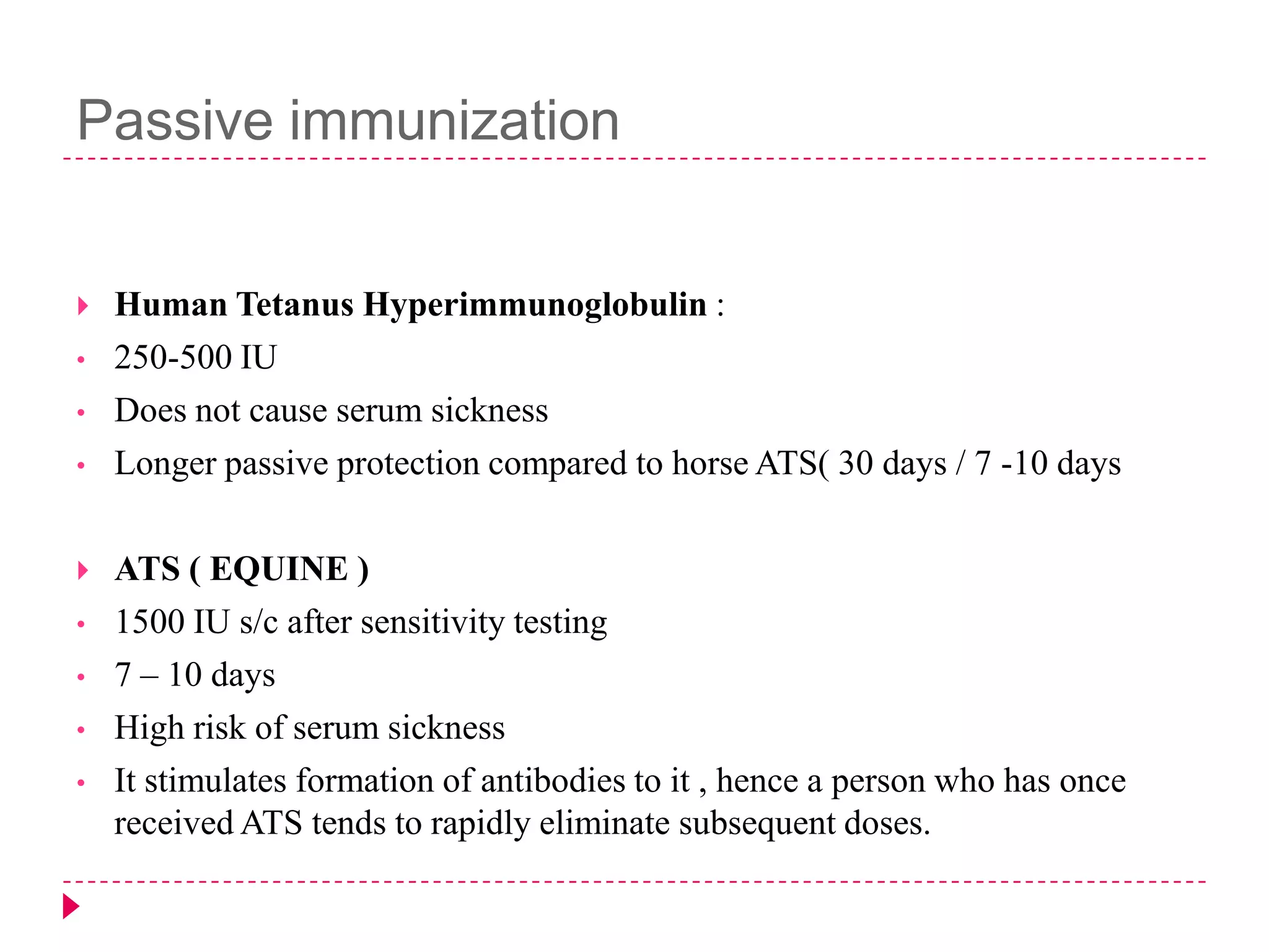 Passive immunization

•
•
•


•
•
•

•

Human Tetanus Hyperimmunoglobulin :
250-500 IU
Does not cause serum sickness
Longer passive protection compared to horse ATS( 30 days / 7 -10 days
ATS ( EQUINE )
1500 IU s/c after sensitivity testing
7 – 10 days
High risk of serum sickness
It stimulates formation of antibodies to it , hence a person who has once
received ATS tends to rapidly eliminate subsequent doses.

 