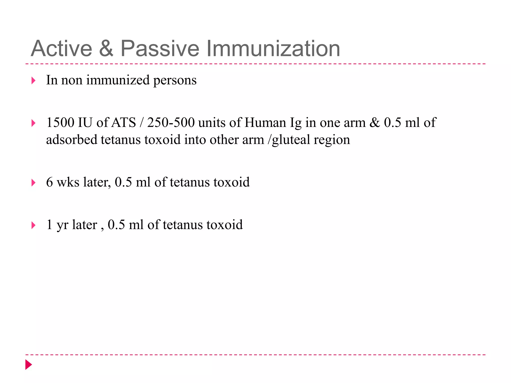 Active & Passive Immunization


In non immunized persons



1500 IU of ATS / 250-500 units of Human Ig in one arm & 0.5 ml of
adsorbed tetanus toxoid into other arm /gluteal region



6 wks later, 0.5 ml of tetanus toxoid



1 yr later , 0.5 ml of tetanus toxoid

 