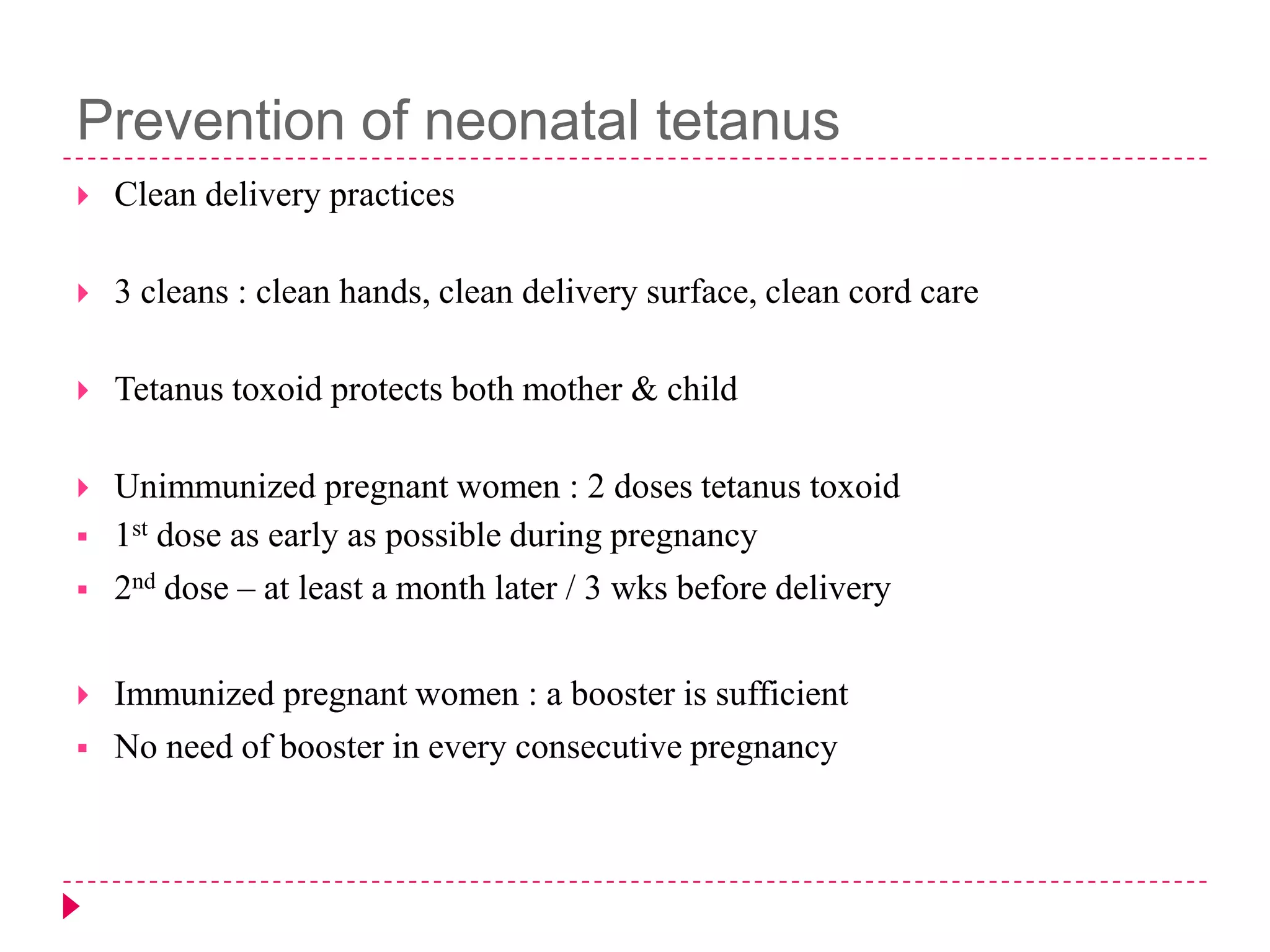 Prevention of neonatal tetanus


Clean delivery practices



3 cleans : clean hands, clean delivery surface, clean cord care



Tetanus toxoid protects both mother & child



Unimmunized pregnant women : 2 doses tetanus toxoid
1st dose as early as possible during pregnancy
2nd dose – at least a month later / 3 wks before delivery







Immunized pregnant women : a booster is sufficient
No need of booster in every consecutive pregnancy

 