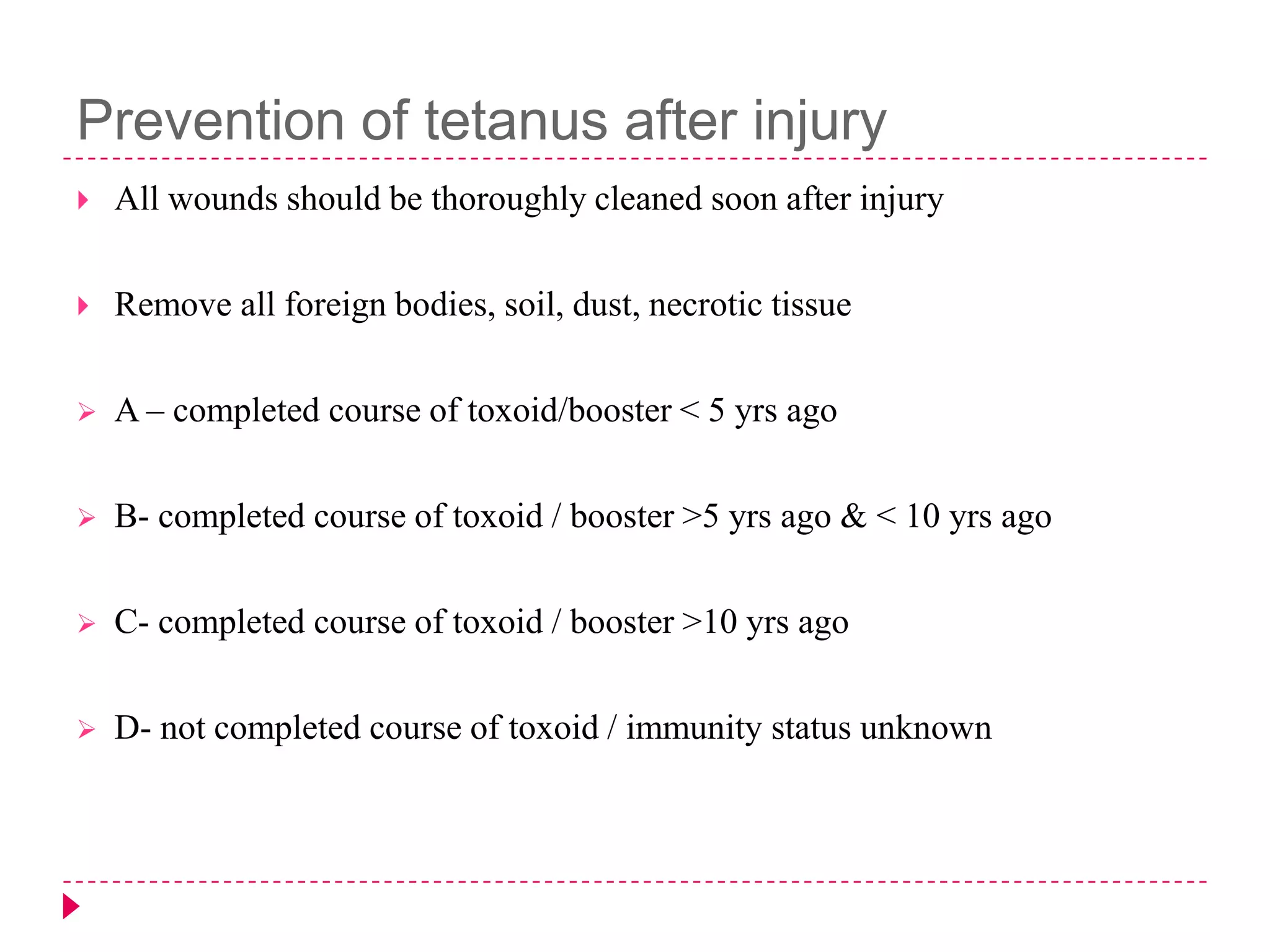 Prevention of tetanus after injury


All wounds should be thoroughly cleaned soon after injury



Remove all foreign bodies, soil, dust, necrotic tissue



A – completed course of toxoid/booster < 5 yrs ago



B- completed course of toxoid / booster >5 yrs ago & < 10 yrs ago



C- completed course of toxoid / booster >10 yrs ago



D- not completed course of toxoid / immunity status unknown

 