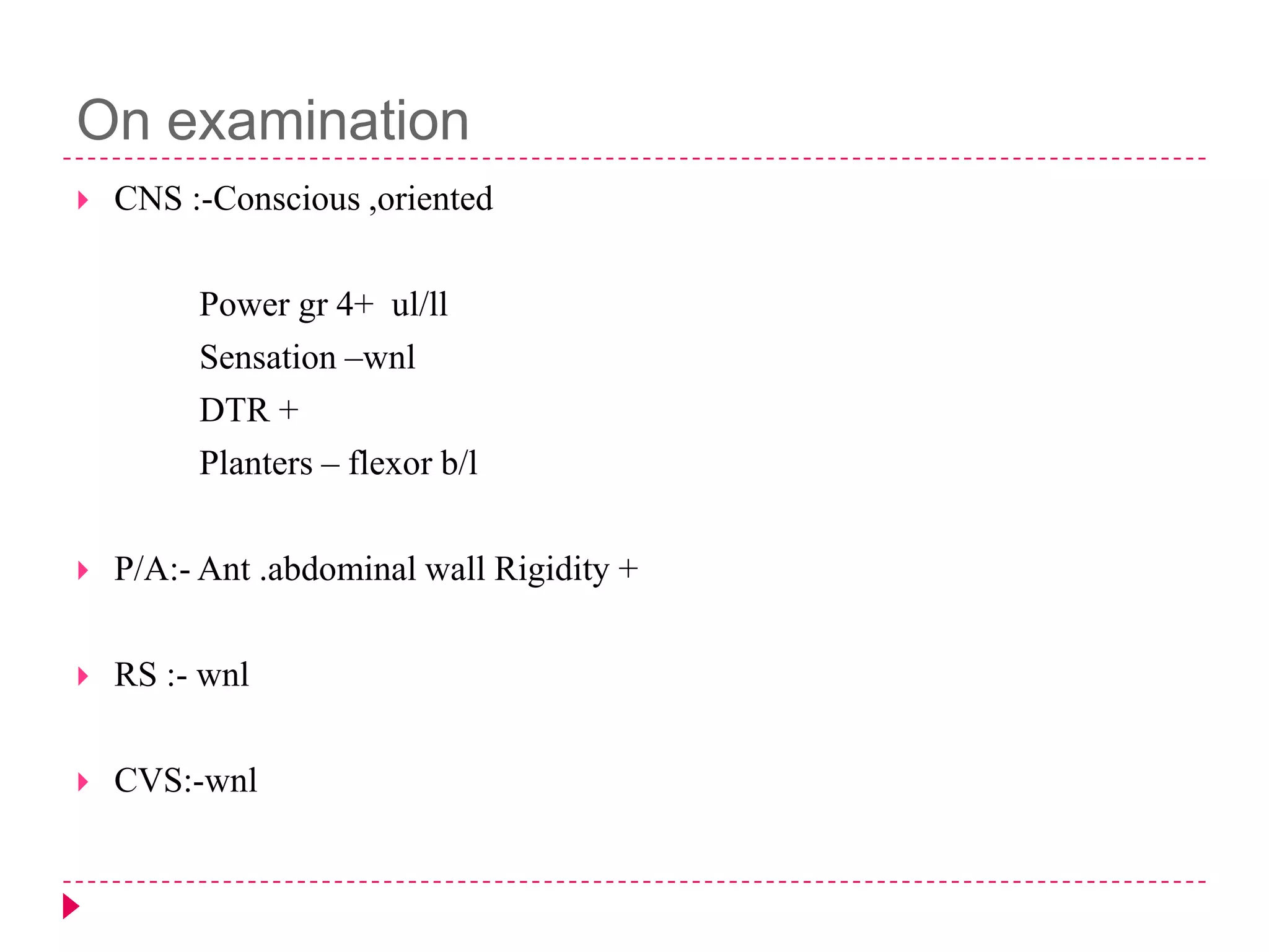 On examination


CNS :-Conscious ,oriented
Power gr 4+ ul/ll
Sensation –wnl
DTR +
Planters – flexor b/l



P/A:- Ant .abdominal wall Rigidity +



RS :- wnl



CVS:-wnl

 