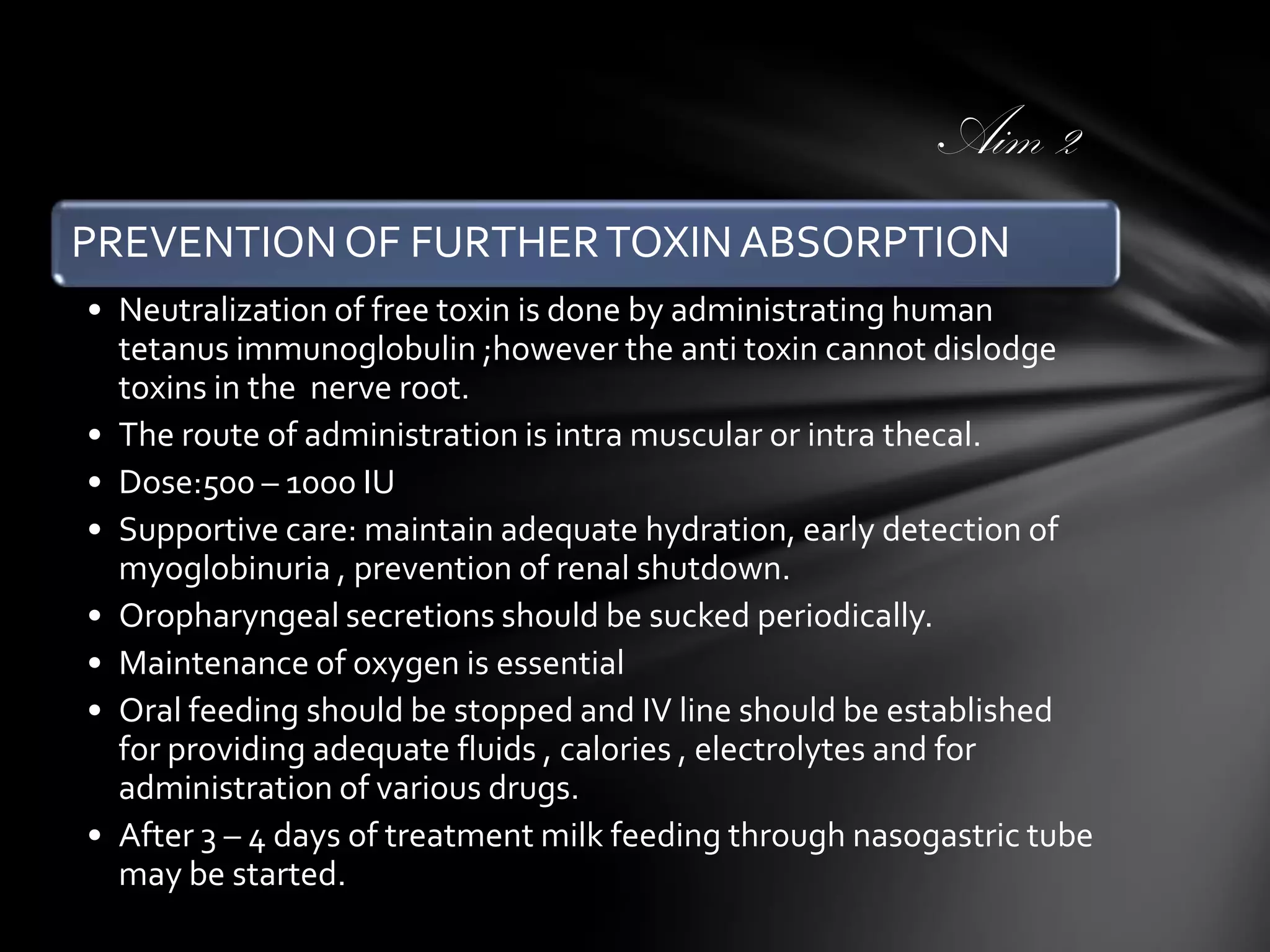 Aim 2
PREVENTION OF FURTHER TOXIN ABSORPTION
• Neutralization of free toxin is done by administrating human
tetanus immunoglobulin ;however the anti toxin cannot dislodge
toxins in the nerve root.
• The route of administration is intra muscular or intra thecal.
• Dose:500 – 1000 IU
• Supportive care: maintain adequate hydration, early detection of
myoglobinuria , prevention of renal shutdown.
• Oropharyngeal secretions should be sucked periodically.
• Maintenance of oxygen is essential
• Oral feeding should be stopped and IV line should be established
for providing adequate fluids , calories , electrolytes and for
administration of various drugs.
• After 3 – 4 days of treatment milk feeding through nasogastric tube
may be started.

 