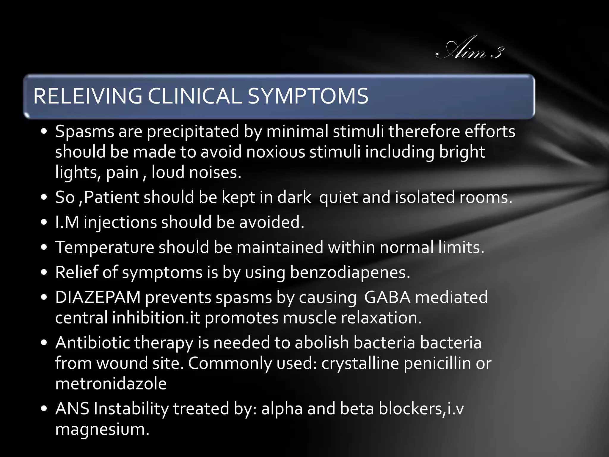 Aim 3
RELEIVING CLINICAL SYMPTOMS
• Spasms are precipitated by minimal stimuli therefore efforts
should be made to avoid noxious stimuli including bright
lights, pain , loud noises.
• So ,Patient should be kept in dark quiet and isolated rooms.
• I.M injections should be avoided.
• Temperature should be maintained within normal limits.
• Relief of symptoms is by using benzodiapenes.
• DIAZEPAM prevents spasms by causing GABA mediated
central inhibition.it promotes muscle relaxation.
• Antibiotic therapy is needed to abolish bacteria bacteria
from wound site. Commonly used: crystalline penicillin or
metronidazole
• ANS Instability treated by: alpha and beta blockers,i.v
magnesium.

 
