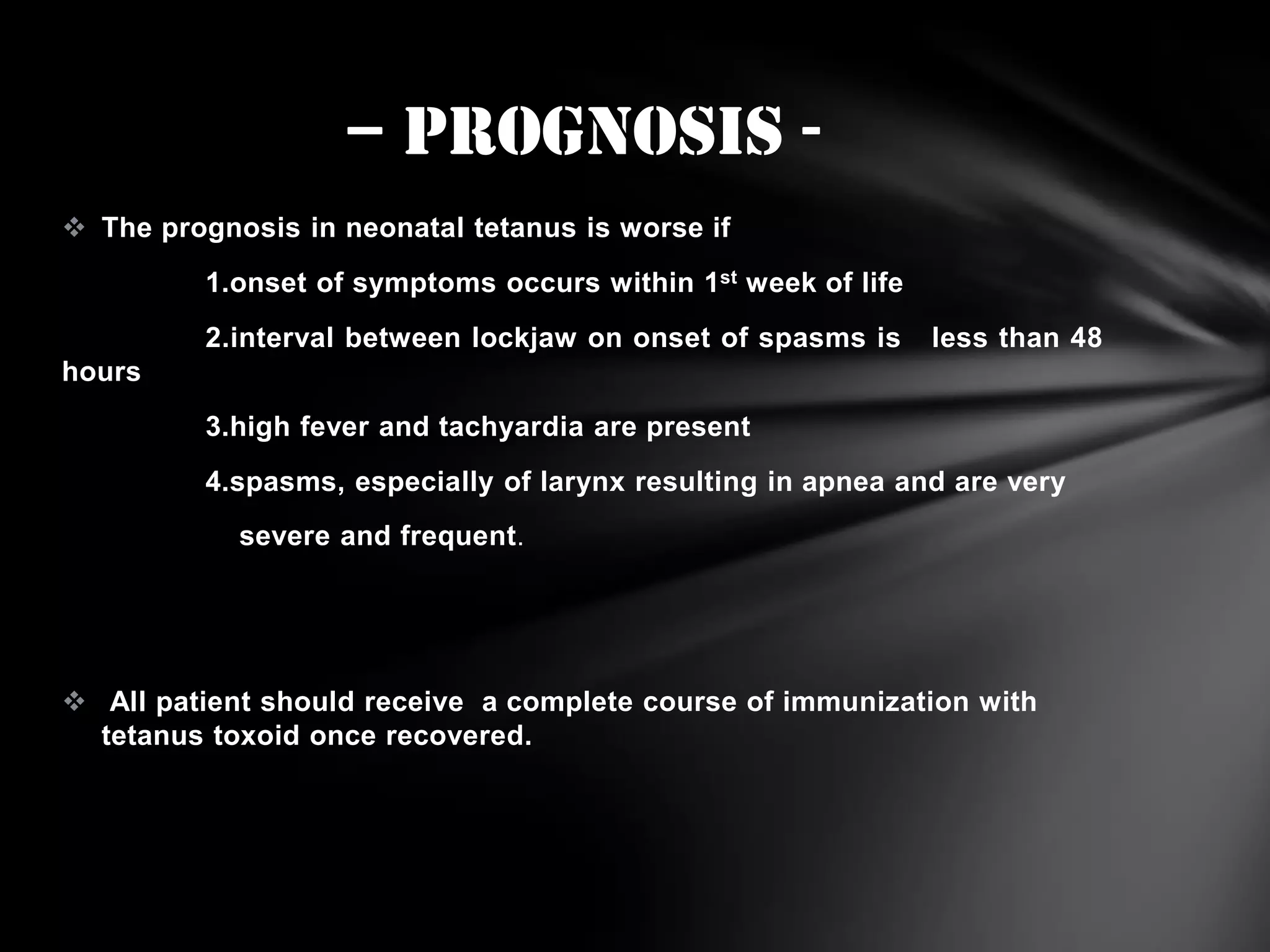 – prognosis  The prognosis in neonatal tetanus is worse if
1.onset of symptoms occurs within 1st week of life

2.interval between lockjaw on onset of spasms is

less than 48

hours
3.high fever and tachyardia are present
4.spasms, especially of larynx resulting in apnea and are very
severe and frequent.

 All patient should receive a complete course of immunization with
tetanus toxoid once recovered.

 
