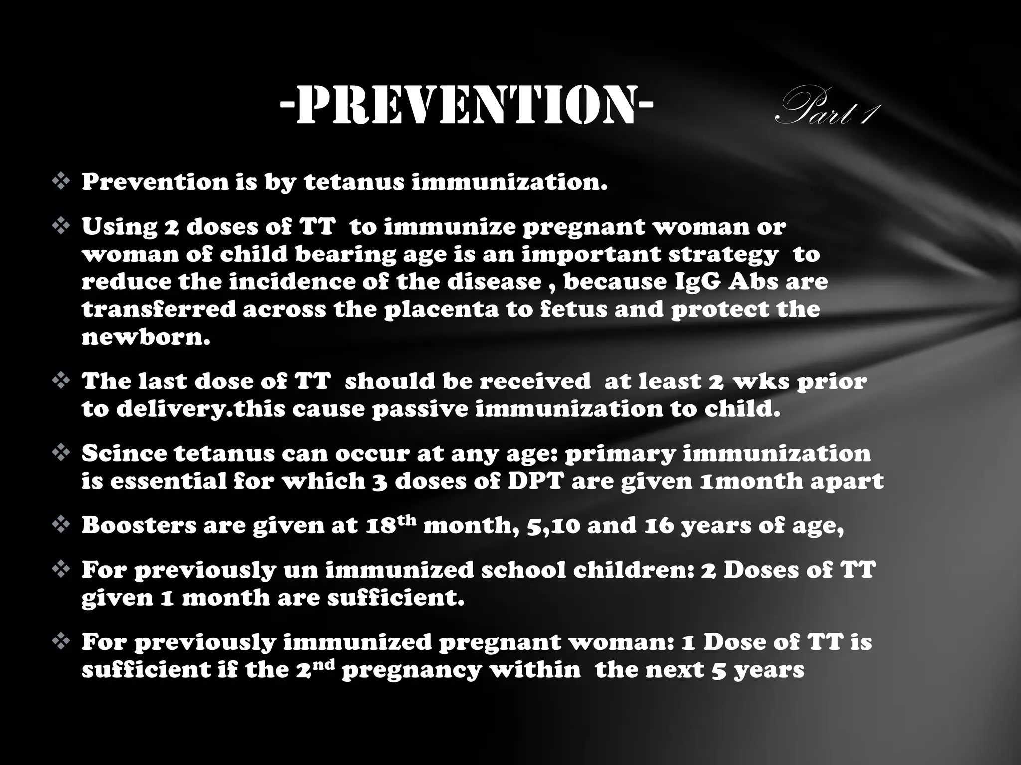 -Prevention-

Part 1

 Prevention is by tetanus immunization.
 Using 2 doses of TT to immunize pregnant woman or
woman of child bearing age is an important strategy to
reduce the incidence of the disease , because IgG Abs are
transferred across the placenta to fetus and protect the
newborn.
 The last dose of TT should be received at least 2 wks prior
to delivery.this cause passive immunization to child.

 Scince tetanus can occur at any age: primary immunization
is essential for which 3 doses of DPT are given 1month apart
 Boosters are given at 18 th month, 5,10 and 16 years of age,
 For previously un immunized school children: 2 Doses of TT
given 1 month are sufficient.
 For previously immunized pregnant woman: 1 Dose of TT is
sufficient if the 2 nd pregnancy within the next 5 years

 