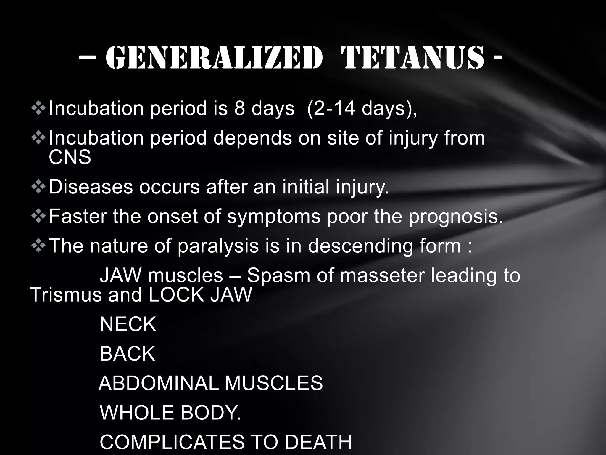 – GENERALIZED TETANUS Incubation period is 8 days (2-14 days),
Incubation period depends on site of injury from
CNS
Diseases occurs after an initial injury.
Faster the onset of symptoms poor the prognosis.
The nature of paralysis is in descending form :
JAW muscles – Spasm of masseter leading to
Trismus and LOCK JAW
NECK
BACK
ABDOMINAL MUSCLES
WHOLE BODY.
COMPLICATES TO DEATH

 
