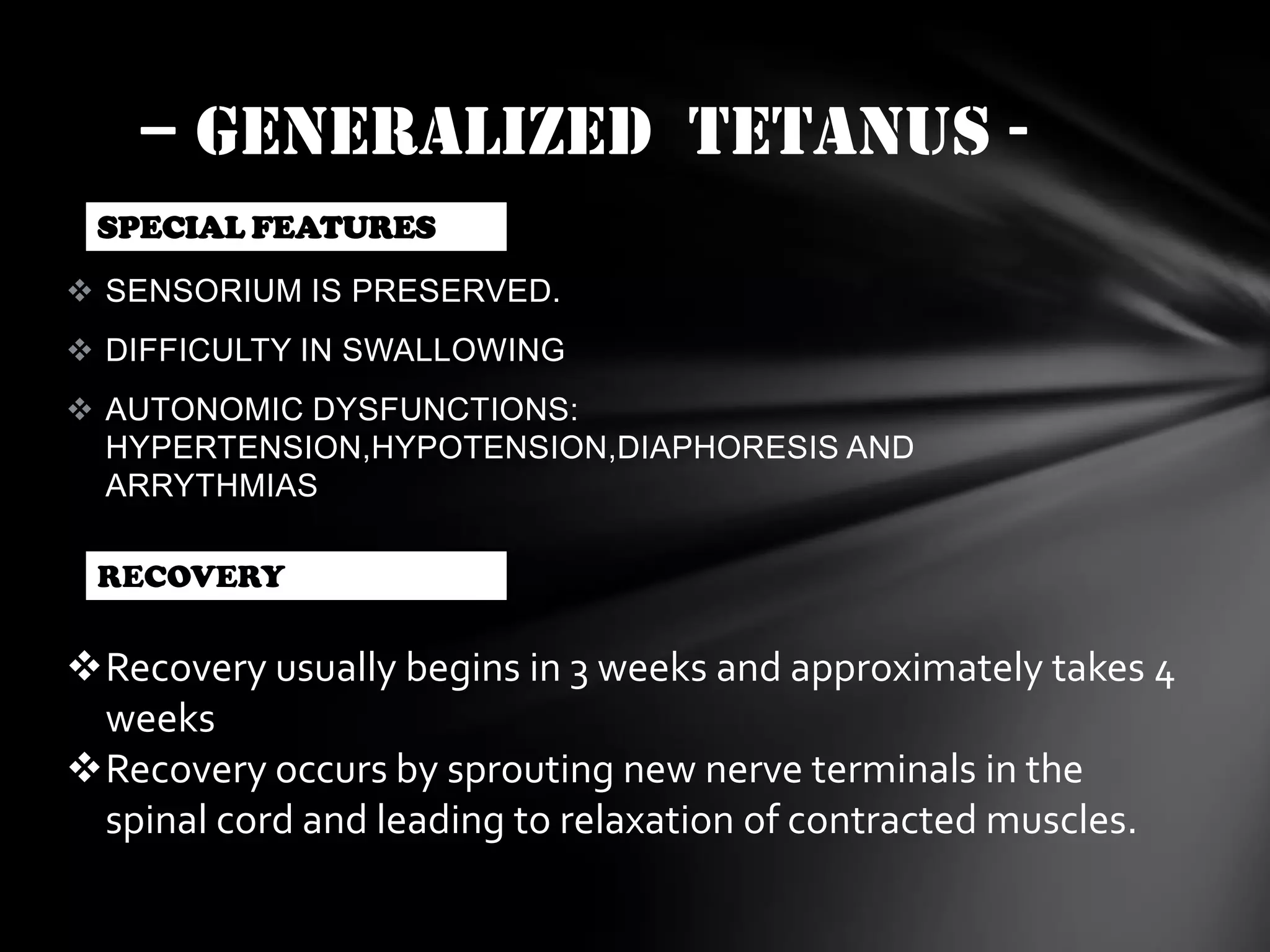 – GENERALIZED TETANUS SPECIAL FEATURES
 SENSORIUM IS PRESERVED.

 DIFFICULTY IN SWALLOWING
 AUTONOMIC DYSFUNCTIONS:
HYPERTENSION,HYPOTENSION,DIAPHORESIS AND
ARRYTHMIAS
RECOVERY

Recovery usually begins in 3 weeks and approximately takes 4
weeks
Recovery occurs by sprouting new nerve terminals in the
spinal cord and leading to relaxation of contracted muscles.

 