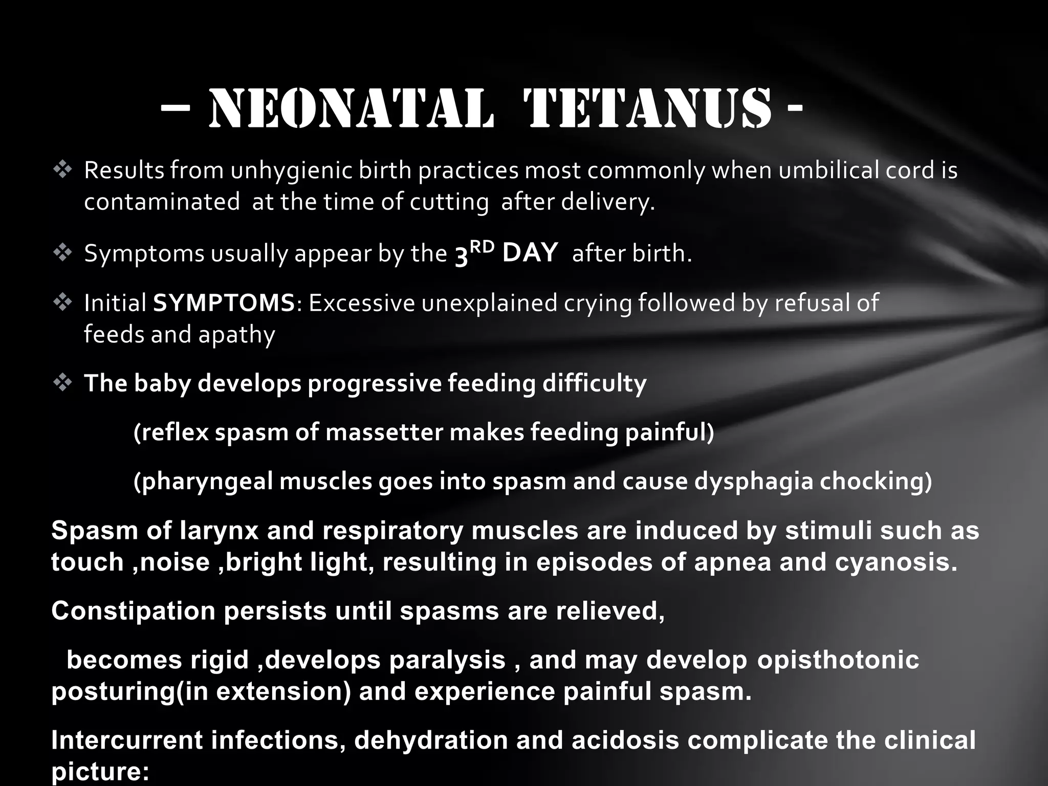 – neonatal TETANUS  Results from unhygienic birth practices most commonly when umbilical cord is
contaminated at the time of cutting after delivery.
 Symptoms usually appear by the 3RD DAY after birth.
 Initial SYMPTOMS: Excessive unexplained crying followed by refusal of
feeds and apathy
 The baby develops progressive feeding difficulty
(reflex spasm of massetter makes feeding painful)
(pharyngeal muscles goes into spasm and cause dysphagia chocking)
Spasm of larynx and respiratory muscles are induced by stimuli such as
touch ,noise ,bright light, resulting in episodes of apnea and cyanosis.
Constipation persists until spasms are relieved,
becomes rigid ,develops paralysis , and may develop opisthotonic
posturing(in extension) and experience painful spasm.
Intercurrent infections, dehydration and acidosis complicate the clinical
picture:

 