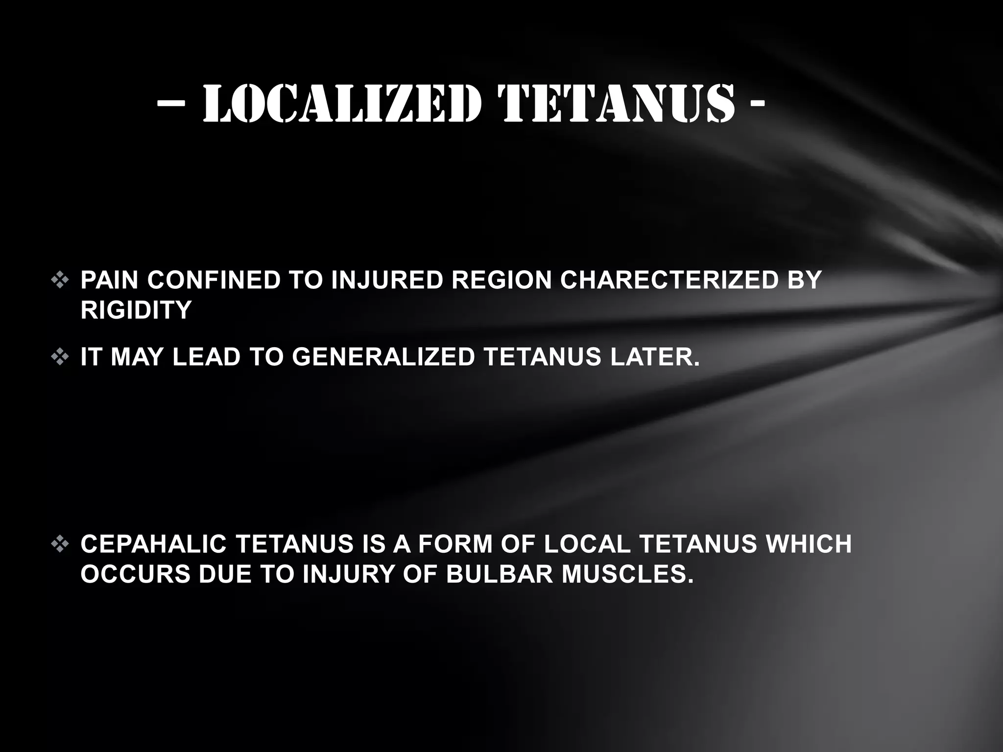 – localized TETANUS  PAIN CONFINED TO INJURED REGION CHARECTERIZED BY
RIGIDITY
 IT MAY LEAD TO GENERALIZED TETANUS LATER.

 CEPAHALIC TETANUS IS A FORM OF LOCAL TETANUS WHICH
OCCURS DUE TO INJURY OF BULBAR MUSCLES.

 