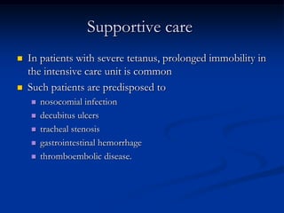 Supportive care




In patients with severe tetanus, prolonged immobility in
the intensive care unit is common
Such patients are predisposed to






nosocomial infection
decubitus ulcers
tracheal stenosis
gastrointestinal hemorrhage
thromboembolic disease.

 