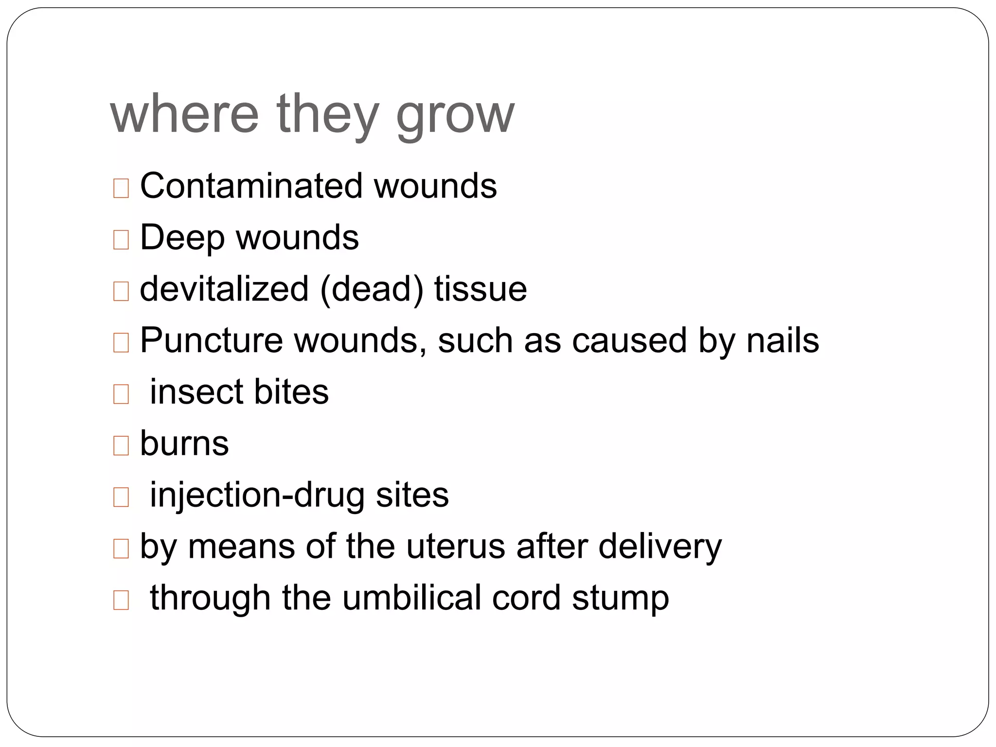 where they grow
Contaminated wounds
Deep wounds
devitalized (dead) tissue
Puncture wounds, such as caused by nails
insect bites
burns
injection-drug sites
by means of the uterus after delivery
through the umbilical cord stump
 