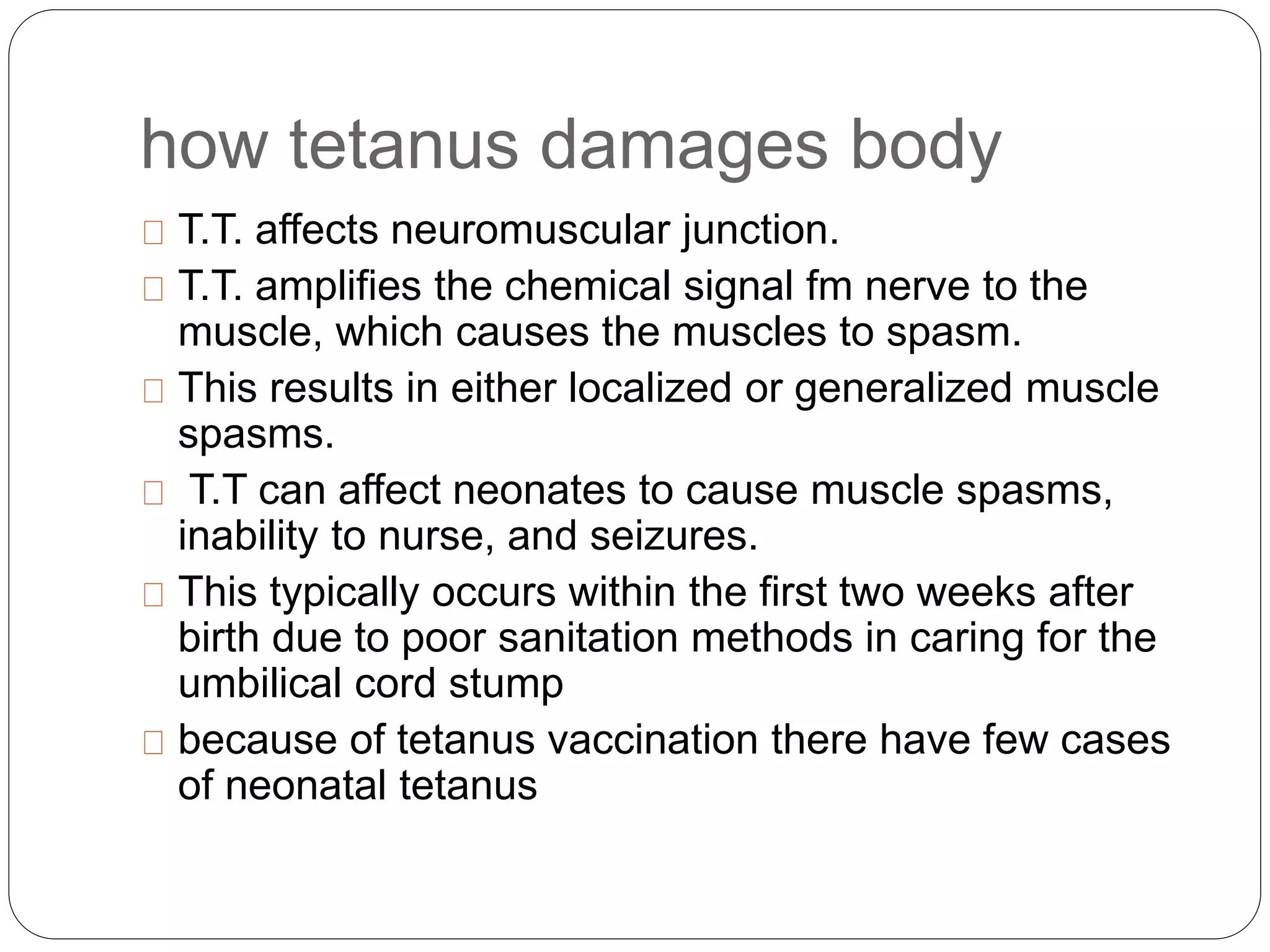 how tetanus damages body
T.T. affects neuromuscular junction.
T.T. amplifies the chemical signal fm nerve to the
muscle, which causes the muscles to spasm.
This results in either localized or generalized muscle
spasms.
T.T can affect neonates to cause muscle spasms,
inability to nurse, and seizures.
This typically occurs within the first two weeks after
birth due to poor sanitation methods in caring for the
umbilical cord stump
because of tetanus vaccination there have few cases
of neonatal tetanus
 